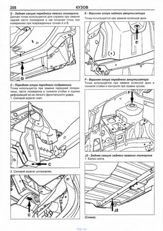 208 КУЗОВ
G - Задняя секция переднего левого лонжерона
Данная точка используется для справок при замене
задней части лонжерона и как опорная точка при
измерениях при поврежденных точках А и В.
Е - Верхняя опора заднего амортизатора
Точка используется при замене колесной арки.
С - Передняя опора переднего подрамника
Точка используется при замене передней попере­
чины, части лонжерона и тоннеля стойки и оценки
деформаций из-за легкого фронтального удара.
1. Силовой агрегат снят.
F - Верхняя опора переднего амортизатора
Точка используется при замене колесной арки и
тоннеля стойки и контроля при правке кузова.
J2 - Задняя секция заднего правого лонжерона
1. Балка снята.
2. Силовой агрегат установлен.
vnx.su
 
