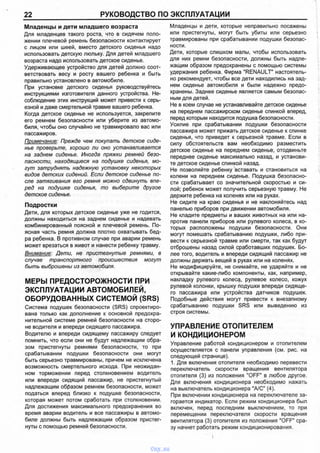 22 РУКОВОДСТВО ПО ЭКСПЛУАТАЦИИ
Младенцы и дети младшего возраста
Для младенцев такого роста, что в сидячем поло­
жении плечевой ремень безопасности контактирует
с лицом или шеей, вместо детского сиденья надо
использовать детскую люльку. Для детей младшего
возраста надо использовать детское сиденье.
Удерживающее устройство для детей должно соот­
ветствовать весу и росту вашего ребенка и быть
правильно установлено в автомобиле.
При установке детского сиденья руководствуйтесь
инструкциями изготовителя данного устройства. Не­
соблюдение этих инструкций может привести к серь­
езной и даже смертельной травме вашего ребенка.
Когда детское сиденье не используется, закрепите
его ремнем безопасности или уберите из автомо­
биля, чтобы оно случайно не травмировало вас или
пассажиров.
Примечание: Прежде чем покупать детское сиде­
нье проверьте, хорошо ли оно устанавливается
на заднем сиденье. Иногда пряжки ремней безо­
пасности, находящиеся на подушке сиденья, мо­
гут затруднять надежную установку некоторых
видов детских сидений. Если детское сиденье по­
сле затягивания его ремня можно сдвинуть впе­
ред на подушке сиденья, то выберите другое
детское сиденье.
Подростки
Дети, для которых детское сиденье уже не годится,
должны находиться на заднем сиденье и надевать
комбинированный поясной и плечевой ремень. По­
ясная часть ремня должна плотно охватывать бед­
ра ребенка. В противном случае при аварии ремень
может врезаться в живот и нанести ребенку травму.
Внимание: Дети, не пристегнутые ремнями, в
случае транспортного происшествия могут
быть выброшены из автомобиля.
МЕРЫ ПРЕДОСТОРОЖНОСТИ ПРИ
ЭКСПЛУАТАЦИИ АВТОМОБИЛЕЙ,
ОБОРУДОВАННЫХ СИСТЕМОЙ (SRS)
Система подушек безопасности (SRS) спроектиро­
вана только как дополнение к основной предохра­
нительной системе ремней безопасности на сторо­
не водителя и впереди сидящего пассажира.
Водителю и впереди сидящему пассажиру следует
помнить, что если они не будут надлежащим обра­
зом пристегнуты ремнями безопасности, то при
срабатывании подушки безопасности они могут
быть серьезно травмированы, причем не исключена
возможность смертельного исхода. При неожидан­
ном торможении перед столкновением водитель
или впереди сидящий пассажир, не пристегнутый
надлежащим образом ремнем безопасности, может
податься вперед близко к подушке безопасности,
которая может потом сработать при столкновении.
Для достижения максимального предохранения во
время аварии водитель и все пассажиры в автомо­
биле должны быть надлежащим образом пристег­
нуты с помощью ремней безопасности.
Младенцы и дети, которые неправильно посажены
или пристегнуты, могут быть убиты или серьезно
травмированы при срабатывании подушки безопас­
ности.
Дети, которые слишком малы, чтобы использовать
для них ремни безопасности, должны быть надле­
жащим образом предохранены с помощью системы
удержания ребенка. Фирма "RENAULT" настоятель­
но рекомендует, чтобы все дети находились на зад­
нем сиденье автомобиля и были надежно предо­
хранены. Заднее сиденье является самым безопас­
ным для детей.
Не в коем случае не устанавливайте детское сиденье
на переднем пассажирском сиденье спинкой вперед,
перед которым находится подушка безопасности.
Усилие при срабатывании подушки безопасности
пассажира может прижать детское сиденье к спинке
сиденья, что приведет к серьезной травме. Если в
силу обстоятельств вам необходимо разместить
детское сиденье на переднем сиденье, отодвиньте
переднее сиденье максимально назад, и установи­
те детское сиденье спинкой назад.
Не позволяйте ребенку вставать и становиться на
колени на переднем сиденье. Подушка безопасно­
сти срабатывает со значительной скоростью и си­
лой; ребенок может получить серьезную травму. Не
держите ребенка на коленях или на руках.
Не сидите на краю сиденья и не наклоняйтесь над
панелью приборов при движении автомобиля.
Не кладите предметы и ваших животных на или на­
против панели приборов или рулевого колеса, в ко­
торых расположены подушки безопасности. Они
могут помешать срабатыванию подушки, либо при­
вести к серьезной травме или смерти, так как будут
отброшены назад силой сработавших подушек. Бо­
лее того, водитель и впереди сидящий пассажир не
должны держать вещей в руках или на коленях.
Не модифицируйте, не снимайте, не ударяйте и не
открывайте какие-либо компоненты, как, например,
накладку рулевого колеса, рулевое колесо, кожух
рулевой колонки, крышку подушки впереди сидяще­
го пассажира или устройства датчиков подушек.
Подобные действия могут привести к внезапному
срабатыванию подушки SRS или выведению из
строя системы.
УПРАВЛЕНИЕ ОТОПИТЕЛЕМ
И КОНДИЦИОНЕРОМ
Управление работой кондиционером и отопителем
осуществляется с панели управления (см. рис. на
следующей странице).
1. Для включения отопителя необходимо перевести
переключатель скорости вращения вентилятора
отопителя (3) из положения "OFF" в любое другое.
Для включения кондиционера необходимо нажать
на выключатель кондиционера "А/С" (4).
При включении кондиционера на переключателе за­
горается индикатор. Если режим кондиционера был
включен, перед последним выключением, то при
перемещении переключателя скорости вращения
вентилятора (3) отопителя из положения "OFF" сра­
зу начнет работать режим кондиционирования.
vnx.su
 
