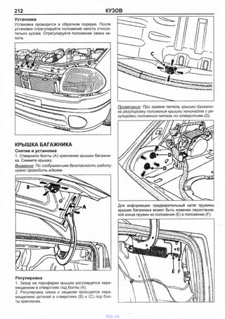 212 КУЗОВ
Установка
Установка проводится в обратном порядке. После
установки отрегулируйте положение капота относи­
тельно кузова. Отрегулируйте положение замка ка­
пота.
КРЫШКА БАГАЖНИКА
Снятие и установка
1. Отверните болты (А) крепления крышки багажни­
ка. Снимите крышку.
Внимание: По соображениям безопасности работу
нужно проводить вдвоем.
Регулировка
1. Зазор на периферии крышки регулируется пере­
мещением в отверстиях под болты (А).
2. Регулировка замка и защелки проводится пере­
мещением деталей в отверстиях (В) и (С) под бол­
ты крепления.
Примечание: При замене петель крышки багажни­
ка регулировку положения крышки начинайте с ре­
гулировки положения петель по отверстиям (D).
Для информации: предварительный натяг пружины
крышки багажника может быть изменен перестанов­
кой конца пружин из положения (Е) в положение (F).
vnx.su
 