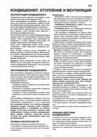 КОНДИЦИОНЕР, ОТОПЛЕНИЕ И ВЕНТИЛЯЦИЯ
213
ЭКСПЛУАТАЦИЯ КОНДИЦИОНЕРА
Температура внутри закрытого автомобиля, остав­
ленного на солнце, может превысить 60°С.
После проветривания автомобиля необходимо за­
крыть окна, включить кондиционер и выбрать на пер­
вое время режим рециркуляции воздуха, чтобы обес­
печить максимальную эффективность охлаждения.
Во время работы кондиционера все окна должны
быть закрыты, чтобы система могла работать с
максимальной эффективностью.
При высокой влажности и когда температура воздуха
снаружи выше 4°С, рекомендуется включать конди­
ционер, чтобы конденсация влаги происходила на
испарителе, и в салон подавался сухой воздух: это
поможет предотвратить запотевание стекол.
После этого подаваемый воздух можно начать
подогревать, чтобы обеспечить желаемый уро­
вень комфорта.
Вода, которая вытекает из-под автомобиля, не
должна вызывать у вас беспокойства. Вода вытека­
ет из трубок, предназначенных для слива конденса­
та, образующегося при пропускании воздуха через
змеевик испарителя.
Внимание: Зимой кондиционер не так нужен, как
летом, но его надо время от времени включать,
чтобы поддерживать компрессор и всю установку
в хорошем рабочем состоянии.
ОБСЛУЖИВАНИЕ КОНДИЦИОНЕРА
Если автомобиль оборудован системой кондицио­
нирования воздуха, то его двигатель может нагре­
ваться сильнее, чем на других автомобилях, и по­
этому рекомендуется чаще проверять уровень ох­
лаждающей жидкости.
Рекомендуется ежегодно:
- проверять уровень хладагента в системе конди­
ционирования воздуха,
- прочищать и продувать конденсатор и радиатор
системы охлаждения двигателя,
- проверять, чтобы не засорилась система слива
конденсата из устройства подачи холодного воз­
духа.
Если возникает необходимость в ремонте из-за зна­
чительных утечек, то при каждой замене элементов
(компрессора, конденсатора и т. д.), а также если
есть основания считать, что в системе кондицио­
нирования воздуха скопилась влага, заменяйте
ресивер-осушитель и откачивайте из системы
воздух. То же самое относится к случаям, когда
трубопроводы и каналы системы кондициониро­
вания воздуха остаются открытыми больше
10 минут (см. раздел «Необходимые меры пре­
досторожности»).
ПРАВИЛА БЕЗОПАСНОСТИ
Соблюдайте следующие правила безопасности:
1. При работе с хладагентом всегда надевайте пер­
чатки и защитные очки (лучше всего очки с боковым
ограждением).
Рекомендации:
- Желательно иметь под рукой все необходимое
для промывания глаз; если хладагент попадет в
глаза, промойте их большим количеством чис­
той воды в течение примерно 15 минут.
- Немедленно обратитесь к врачу, даже если
вы не чувствуете никакой боли.
- Сообщите врачу, что обморожение произош­
ло из-за попадания хладагента R134a.
- При попадании хладагента на другие части
тела (несмотря на соблюдение правил безопас­
ности), тоже промойте место попадания хла­
дагента большим количеством холодной воды в
течение примерно 15 минут.
2. Любой ремонт холодильных систем может произ­
водиться только в хорошо проветриваемом месте.
Не держите хладагент в колодцах, ремонтных ямах,
вентиляционных воздуховодах и т. д.).
Причины: Хладагенты не имеют цвета и запаха.
При этом их плотность выше, чем плотность
воздуха, который они вытесняют, и создавая
опасность удушья в плохо проветриваемых по­
мещениях или ремонтных ямах.
Меры: При ремонте систем кондиционирования
воздуха следите за тем, чтобы место проведе­
ния работ находилось на расстоянии не менее
5 м от ям, колодцев, воздуховодов и т. д. Вклю­
чайте системы вытяжки.
3. Сварка и пайка деталей системы кондициони­
рования воздуха на месте ремонта недопустима.
Это относится и к сварке, и пайке деталей автомо­
биля, если при этом возможно нагревание элемен­
тов системы кондиционирования воздуха.
Разрешается сушка в печи после покраски или
работы вблизи сушильной печи, если темпера­
тура при этом не превышает 80°С.
Запрещается ремонтировать поврежденные или
разгерметизированные элементы системы конди­
ционирования воздуха путем сварки или пайки. Они
могут только заменяться.
Проверьте, чтобы трубки для хладагента были на­
дежно закреплены и не могли соприкасаться с ме­
таллическими частями.
4. Хладагент R12 при контакте с пламенем выделяет
ядовитый фосген: ни в коем случае не вдыхайте его.
5. Не курите рядом с системой, содержащей хлада­
гент.
6. Не смешивайте в одной системе хладагенты R12
и R134a.
ПРИНЦИП ДЕЙСТВИЯ
КОНДИЦИОНЕРА
Установка состоит из нескольких элементов, внут­
ри которых циркулирует хладагент R134a. Хлада­
гент циркулирует между разными элементами сис­
темы по специальным трубкам.
Работа системы обеспечивается за счет перепада
давления при циркуляции хладагента внутри сис­
темы.
vnx.su
 