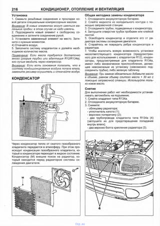 216 КОНДИЦИОНЕР, ОТОПЛЕНИЕ И ВЕНТИЛЯЦИЯ
Установка
1. Смажьте резьбовые соединения и прокладки но­
вой детали специальным компрессорным маслом.
Внимание: В новых элементах могут иметься ма­
ленькие пробки: в этом случае их надо извлечь.
2. Подсоедините новый элемент к свободному со­
единению и затяните соединение рукой.
3. Установите замененный элемент на место. Затя­
ните с нужным моментом.
4) Откачайте воздух.
5. Заполните систему хладагентом и долейте необ­
ходимое количество масла.
Примечание: Если масла требуется достаточно
много (разрыв трубки или адаптация R12JR134a),
его лучше вводить через компрессор.
Внимание: Если есть основания полагать, что в
систему кондиционирования воздуха попала влага,
замените ресивер-осушитель и откачайте воздух.
КОНДЕНСАТОР
Через конденсатор тепло от сжатого газообразного
хладагента передается в атмосферу. При этом про­
исходит конденсация газообразного хладагента, ко­
торый в конденсаторе переходит в жидкое состояние.
Конденсатор (М) внешне похож на радиатор, ко­
торый находится перед радиатором системы ох­
лаждения двигателя.
Общая методика замены конденсатора
1. Отсоедините аккумуляторную батарею.
2. Слейте жидкости из холодильного контура с по­
мощью заправочной станции.
3. Отсоедините трубки, подведенные к конденсатору.
4. Заглушите отверстия трубок пробками или клейкой
лентой.
5. Освободите конденсатор и отделите его от ра­
диатора системы охлаждения двигателя.
6. Старайтесь не повредить ребра конденсатора и
радиатора.
7. Чтобы исключить всякую возможность установки
несоответствующего конденсатора (предусмотрен­
ного для использования с хладагентом R12), конден­
саторы, предусмотренные для хладагента R134a,
имеют либо механическое приспособление, делаю­
щее невозможным их установку (невозможно под­
соединить трубки), либо зеленую табличку.
Внимание: При замене обязательно добавьте масло
в объеме, равном объему слитого масла + 30 мл с
помощью заправочной станции. Используйте толь­
ко новое масло.
Снятие
Для выполнения работ нет необходимости устанав­
ливать автомобиль на подъемник.
1. Слейте хладагент типа R134a.
2. Отсоедините аккумуляторную батарею.
3. Снимите:
- облицовку радиатора;
- уплотнитель капота (1);
- верхнюю поперечину (2);
- два трубопровода хладагента типа R134a (4)
(заглушите их для предотвращения попадания
внутрь влаги);
- два верхних болта крепления радиатора (3).
4
vnx.su
 