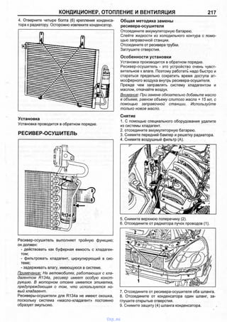 КОНДИЦИОНЕР, ОТОПЛЕНИЕ И ВЕНТИЛЯЦИЯ 217
4. Отверните четыре болта (6) крепления конденса­
тора к радиатору. Осторожно извлеките конденсатор.
Установка
Установка проводится в обратном порядке.
РЕСИВЕР-ОСУШИТЕЛЬ
Ресивер-осушитель выполняет тройную функцию;
он должен:
- действовать как буферная емкость с хладаген­
том;
- фильтровать хладагент, циркулирующий в сис­
теме;
- задерживать влагу, имеющуюся в системе.
Примечание: На автомобилях, работающих с хла­
дагентом R134a, ресивер имеет особую конст­
рукцию. В моторном отсеке имеется этикетка,
предупреждающая о том, что используется но­
вый хладагент.
Ресиверы-осушители для R134a не имеют окошка,
поскольку система «масло-хладагент» постоянно
образует эмульсию.
Общая методика замены
ресивера-осушителя
Отсоедините аккумуляторную батарею.
Слейте жидкости из холодильного контура с помо­
щью заправочной станции.
Отсоедините от ресивера трубки.
Заглушите отверстия.
Особенности установки
Установка производится в обратном порядке.
Ресивер-осушитель - это устройство очень чувст­
вительное к влаге. Поэтому работать надо быстро и
стараться предельно сократить время доступа ат­
мосферного воздуха внутрь ресивера-осушителя.
Прежде чем заправлять систему хладагентом и
маслом, откачайте воздух.
Внимание: При замене обязательно добавьте масло
в объеме, равном объему слитого масла + 15 мл, с
помощью заправочной станции. Используйте
только новое масло.
Снятие
1. С помощью специального оборудования удалите
из системы хладагент.
2. отсоедините аккумуляторную батарею.
3. Снимите передний бампер и решетку радиатора.
4. Снимите воздушный фильтр (А).
5. Снимите верхнюю поперечину (2).
6. Отсоедините от радиатора пучок проводов (1).
7. Отсоедините от ресивера-осушителя оба шланга.
8. Отсоедините от конденсатора один шланг, за­
глушите открытые отверстия.
9. Снимите защиту (4) шланга конденсатора.
vnx.su
 