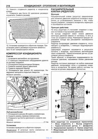 218 КОНДИЦИОНЕР, ОТОПЛЕНИЕ И ВЕНТИЛЯЦИЯ
10. Немного отодвиньте радиатор и конденсатор
вперед.
11. Отверните два болта (5) крепления ресивера-
осушителя. Снимите ресивер.
12. Установка проводится в обратном порядке. При
установке нового ресивера-осушителя залейте в
него 15 см3 компрессорного масла.
КОМПРЕССОР КОНДИЦИОНЕРА
Снятие
1. Установите автомобиль на подъемник.
2. С помощью специального оборудования удалите
из системы хладагент.
3. Отсоедините аккумуляторную батарею.
4. Снимите нижнюю защиту двигателя.
5. Снимите передний бампер.
6. Отсоедините два шланга (А) компрессора. Не­
медленно заглушите открытые отверстия.
Момент затяжки..................... ............................ 21 Нм
П о д а в т о м о б и л е м :
7. Отсоедините разъем (В) муфты компрессора.
8. Снимите ремень привода компрессора.
9. Отверните три болта крепления и снимите ком­
прессор.
Момент затяжки................................................. 21 Нм
Установка
Установка проводится в обратном порядке.
Примечание: В запасные части компрессор по­
ставляется заправленным маслом.
РАСШИРИТЕЛЬНЫЙ
КЛАПАН (РЕДУКТОР)
Функция
Расширительный клапан (редуктор) предназначен
для снижения давления хладагента на входе в испа­
ритель до установленного значения с тем, чтобы
жидкий хладагент, попадая в испаритель переходил
в газообразное состояние.
Принцип действия
На вход редуктора (1) поступает хладагент в жид­
ком состоянии и под высоким давлением.
На выходе хладагент имеет низкое давление
(величина давления зависит от системы), то есть в
точке (2) создается холод. Реализуется принцип об­
разования холода при расширении газообразного
хладагента.
Редуктор контролирует давление хладагента, посту­
пающего в испаритель, с помощью модулирующего
элемента (7).
Циркулируя, хладагент нагревается в результате
контакта с воздухом, прогоняемым вентилятором
через испаритель. Термостатический датчик (3) ре­
гулирует расход хладагента.
Таким образом, в испарителе поддерживается по­
стоянное давление, называемое низким давлением
контура.
Редуктор постоянно реагирует на любое изменение
давления, контролирует поток и испарение хлада­
гента в испарителе. Во время работы системы он
никогда не должен закрываться полностью.
Блок редуктора (со встроенным термостатом).
1 - Вход хладагента, 2 - Выход хладагента,
3 - Термостатический датчик, 4 - Диафрагма,
5 - Тарированная пружина, 6 - Корпус редуктора,
7 - Модулирующий элемент, 8 - Отвод хладагента
к компрессору.
vnx.su
 