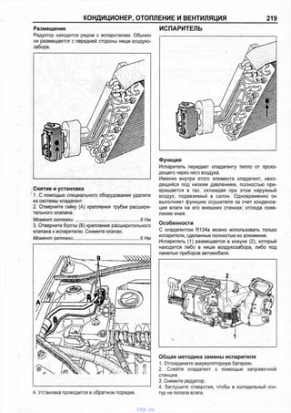 КОНДИЦИОНЕР, ОТОПЛЕНИЕ И ВЕНТИЛЯЦИЯ 219
Размещение
Редуктор находится рядом с испарителем. Обычно
он размещается с передней стороны ниши воздухо-
забора.
Снятие и установка
1. С помощью специального оборудования удалите
из системы хладагент.
2. Отверните гайку (А) крепления трубки расшири­
тельного клапана.
Момент затяжки..................................................... 8 Нм
3. Отверните болты (В) крепления расширительного
клапана к испарителю. Снимите клапан.
Момент затяжки...................................................... 6 Нм
4. Установка проводится в обратном порядке.
ИСПАРИТЕЛЬ
Функция
Испаритель передает хладагенту тепло от прохо­
дящего через него воздуха.
Именно внутри этого элемента хладагент, нахо­
дящийся под низким давлением, полностью пре­
вращается в газ, охлаждая при этом наружный
воздух, подаваемый в салон. Одновременно он
выполняет функцию осушителя за счет конденса­
ции влаги на его внешних стенках; отсюда появ­
ление инея.
Особенности
С хладагентом R134a можно использовать только
испарители, сделанные полностью из алюминия.
Испаритель (1) размещается в кожухе (2), который
находится либо в нише воздухозабора, либо под
панелью приборов автомобиля.
Общая методика замены испарителя
1. Отсоедините аккумуляторную батарею.
2. Слейте хладагент с помощью заправочной
станции.
3. Снимите редуктор.
4. Заглушите отверстия, чтобы в холодильный кон­
тур не попала влага.
vnx.su
 