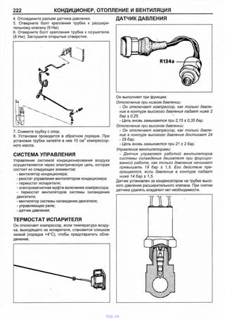 222 КОНДИЦИОНЕР, ОТОПЛЕНИЕ И ВЕНТИЛЯЦИЯ
4. Отсоедините разъем датчика давления.
5. Отверните болт крепления трубки к расшири­
тельному клапану (8 Нм).
6. Отверните болт крепления трубки к осушителю
(8 Нм). Заглушите открытые отверстия.
7. Снимите трубку с опор.
8. Установка проводится в обратном порядке. При
установке трубки залейте в нее 10 см3 компрессор­
ного масла.
СИСТЕМА УПРАВЛЕНИЯ
Управление системой кондиционирования воздуха
осуществляется через электрическую цепь, которая
состоит из следующих элементов:
- вентилятор кондиционера;
- реостат управления вентилятором кондиционера;
- термостат испарителя;
- электромагнитная муфта включения компрессора;
- термостат вентиляторов системы охлаждения
двигателя;
- вентилятор системы охлаждения двигателя;
- управляющее реле;
-датчик давления.
ТЕРМОСТАТ ИСПАРИТЕЛЯ
Он отключает компрессор, если температура возду­
ха, выходящего из испарителя, становится слишком
низкой (порядка +4°С), чтобы предотвратить обле­
денение.
ДАТЧИК ДАВЛЕНИЯ
Он выполняет три функции:
Отключение при низком давлении:
- Он отключает компрессор, как только давле­
ние в контуре высокого давления падает ниже 2
бар ± 0,25.
- Цепь вновь замыкается при 2,15 ±0,35 бар.
Отключение при высоком давлении:
- Он отключает компрессор, как только давле­
ние в контуре высокого давления достигает 24
- 29 бар.
- Цепь вновь замыкается при 21 ± 2 бар.
Управление вентиляторами:
- Датчик управляет работой вентиляторов
системы охлаждения двигателя при форсиро­
ванной работе, как только давление начинает
превышать 19 бар ± 1,5. Его действие пре­
кращается, если давление в контуре падает
ниже 14 бар ± 1,5.
Датчик установлен за конденсатором на трубке высо­
кого давления расширительного клапана. При снятии
датчика удалять хладагент нет необходимости.
vnx.su
 