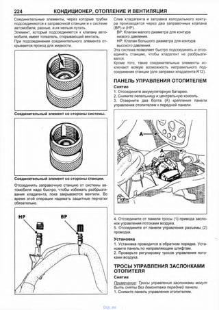 224 КОНДИЦИОНЕР, ОТОПЛЕНИЕ И ВЕНТИЛЯЦИЯ
Соединительные элементы, через которые трубки
подсоединяются к заправочной станции и к системе
автомобиля, разные, и их нельзя путать.
Элемент, который подсоединяется к клапану авто­
мобиля, имеет толкатель, открывающий вентиль.
При подсоединении соединительного элемента от­
крывается проход для жидкости.
Слив хладагента и заправка холодильного конту­
ра производятся через два заправочных клапана
(ВР) и (ИР).
ВР: Клапан малого диаметра для контура
низкого давления.
HP: Клапан большого диаметра для контура
высокого давления.
Эта система позволяет быстро подсоединять и отсо­
единять станцию, чтобы хладагент не разбрызги­
вался.
Кроме того, такие соединительные элементы ис­
ключают всякую возможность неправильного под­
соединения станции (для заправки хладагента R12).
ПАНЕЛЬ УПРАВЛЕНИЯ ОТОПИТЕЛЕМ
Снятие
1. Отсоедините аккумуляторную батарею.
2. Снимите пепельницу и центральную консоль.
3. Отверните два болта (А) крепления панели
управления отопителем к передней панели.
Соединительный элемент со стороны станции.
Отсоединять заправочную станцию от системы ав­
томобиля надо быстро, чтобы избежать разбрызги­
вания хладагента, пока закрываются вентили. Во
время этой операции надевать защитные перчатки
обязательно.
4. Отсоедините от панели тросы (1) привода засло­
нок управления потоками воздуха.
5. Отсоедините от панели управления разъемы (2)
проводки.
Установка
1. Установка проводится в обратном порядке. Уста­
новите панель по направляющим штифтам.
2. Проверьте регулировку тросов управления пото­
ками воздуха.
ТРОСЫ УПРАВЛЕНИЯ ЗАСЛОНКАМИ
ОТОПИТЕЛЯ
Снятие
Примечание: Тросы управления заслонками могут
быть сняты без демонтажа передней панели.
1. Снимите панель управления отопителем.
vnx.su
 