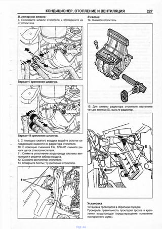 КОНДИЦИОНЕР, ОТОПЛЕНИЕ И ВЕНТИЛЯЦИЯ 227
В м о т о р н о м о т с е к е :
8. Пережмите шланги отопителя и отсоедините их
от отопителя.
Вариант I крепления шлангов.
Вариант II крепления шлангов.
9. С помощью сжатого воздуха выдуйте остатки ох­
лаждающей жидкости из радиатора отопителя.
10. С помощью съемника Ele. 1294-01 снимите ры­
чаги щеток стеклоочистителя.
11. Снимите уплотнение воздуховода системы вен­
тиляции и решетки забора воздуха.
12. Снимите вентилятор отопителя.
13. Отверните болты (1) крепления отопителя.
В с а л о н е :
14. Снимите отопитель.
15. Для замены радиатора отопителя отстегните
четыре клипсы (Е), выньте радиатор.
Установка
Установка проводится в обратном порядке.
Проверьте правильность прокладки тросов и креп­
ления воздуховодов (предотвращение появление
постороннего шума).
vnx.su
 