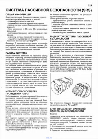 СИСТЕМА ПАССИВНОЙ БЕЗОПАСНОСТИ (SRS)
229
ОБЩАЯ ИНФОРМАЦИЯ
С систему пассивной безопасности входят следую­
щие компоненты (в зависимости от версии):
- подушка безопасности водителя;
- подушка безопасности переднего пассажира;
- преднатяжители ремней безопасности (передних
сидений);
- блок управления (с 30-и или 50-и штырьковым
разъемом);
- система распознавания наличия переднего пас­
сажира;
- индикатор системы пассивной безопасности;
- индикатор подтверждения блокировки системы
пассивной безопасности (Air bag OFF).
Внимание: В зависимости от версии исполнения
происходит различная калибровка системы. Пе­
ред заменой компонентов системы проверяйте
номер детали на соответствие системе.
РАБОТА СИСТЕМЫ
После включения зажигания на несколько секунд
загорается индикатор системы пассивной безопас­
ности. При обнаружении неисправности (в том чис­
ле при низком напряжении аккумуляторной бата­
реи) индикатор горит постоянно.
По сигналам датчиков столкновения блок управ­
ления определяет серьезность ситуации и посы­
лает сигналы на исполнительные устройства. Так,
при фронтальном столкновении, в зависимости от
уровня ускорения могут сработать либо предна­
тяжители ремня безопасности, либо, при более
серьезном ударе, и преднатяжители и подушки
безопасности. То же относится к случаю бокового
столкновения. В системе электрозапала подушек
и преднатяжителей имеется свой источник пита­
ния на случай выхода из строя аккумуляторной
батареи в результате столкновения.
МЕРЫ БЕЗОПАСНОСТИ ПРИ
ПРОВЕДЕНИИ РАБОТ
К обслуживанию системы пассивной безопасности
допускается только обученный персонал.
Не храните компоненты системы пассивной безо­
пасности вблизи источников тепла во избежание
самопроизвольного подрыва пиротехнического уст­
ройства.
Перед снятием компонентов системы пассивной
безопасности с помощью диагностического тестера
заблокируйте блок управления (на панели приборов
загорится индикатор системы пассивной безопас­
ности).
При подрыве подушки или преднатяжителя блок
управления блокируется автоматически. После
аварии датчики столкновения и блок управления
должны быть заменены на новые. '
После завершения обслуживания системы пассив­
ной безопасности проведите ее проверку и разбло­
кируйте блок управления.
Не кладите посторонние предметы на крышку по­
душки безопасности.
После срабатывания в результате аварии:
- преднатяжитель ремня: заменяется вместе с
ремнем в сборе;
- подушка водителя: заменяется вместе с руле­
вым колесом;
- подушка пассажира: заменяется вместе с попе­
речиной передней панели;
- боковая подушка: заменяется вместе с рамой.
ИНДИКАТОР СИСТЕМЫ ПАССИВНОЙ
БЕЗОПАСНОСТИ
В зависимости от версии системы могут быть уста­
новлены один или два индикатора. Один индикатор
сигнализирует об общем состоянии системы, вто­
рой индикатор сигнализирует о блокировке подушки
безопасности пассажира (при отсутствии пассажира
на сидении). Два индикатора гореть одновременно
не должны.
Для ручного включения и отключения подушки
безопасности пассажира (например, при располо­
жении на переднем сидении ребенка) имеется спе­
циальный выключатель. Изменение положения вы­
ключателя проводится только при выключенном
зажигании. Выключатель устанавливается в блоке
выключателей двери пассажира и имеет два поло­
жения: ВКЛ. (сопротивление около 400 Ом) и ВЫКЛ.
(сопротивление около 100 Ом).
При отключении подушки безопасности пассажира
загорается индикатор Air bag OFF.
БЛОК УПРАВЛЕНИЯ СИСТЕМОЙ
ПАССИВНОЙ БЕЗОПАСНОСТИ
Снятие
Примечание: Блок управления SRS расположен на
центральной консоли. Перед снятием блока
управления заблокируйте его с помощью диагно­
стического тестера. Применять только тесте­
ры NXR или CUP.
1. Отсоедините от центральной консоли чехол ры­
чага переключения передач.
2. Снимите с центральной консоли пепельницу.
vnx.su
 