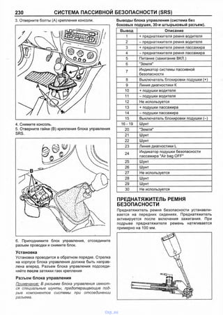 230 СИСТЕМА ПАССИВНОЙ БЕЗОПАСНОСТИ (SRS)
3. Отверните болты (А) крепления консоли.
4. Снимите консоль.
5. Отверните гайки (В) крепления блока управления
SRS.
6. Приподнимите блок управления, отсоедините
разъем проводки и снимите блок.
Установка
Установка проводится в обратном порядке. Стрелка
на корпусе блока управления должна быть направ­
лена вперед. Разъем блока управления подсоеди­
няйте после затяжки гаек крепления
Разъем блока управления
Примечание: В разъеме блока управления имеют­
ся специальные шунты, предотвращающие под­
рыв компонентов системы при отсоединении
разъема.
Выводы блока управления (система без
боковых подушек, 30-и штырьковый разъем).
Вывод Описание
1 + преднатяжителя ремня водителя
2 - преднатяжителя ремня водителя
3 + преднатяжителя ремня пассажира
4 - преднатяжителя ремня пассажира
5 Питание (зажигание ВКЛ.)
6 "Земля"
7
Индикатор системы пассивной
безопасности
8 Выключатель блокировки подушки (+)
9 Линия диагностики К
10 + подушки водителя
11 - подушки водителя
12 Не используется
13 + подушки пассажира
14 - подушки пассажира
15 Выключатель блокировки подушки (-)
16-19 Шунт
20 "Земля"
21 Шунт
22 Шунт
23 Линия диагностики L
24
Индикатор подушки безопасности
пассажира "Air bag OFF"
25 Шунт
26 Шунт
27 Не используется
28 Шунт
29 Шунт
30 Не используется
ПРЕДНАТЯЖИТЕЛЬ РЕМНЯ
БЕЗОПАСНОСТИ
Преднатяжитель ремня безопасности устанавли­
вается на передних сидениях. Преднатяжитель
активируется после включения зажигания. При
подрыве преднатяжителя ремень натягивается
примерно на 100 мм.
vnx.su
 