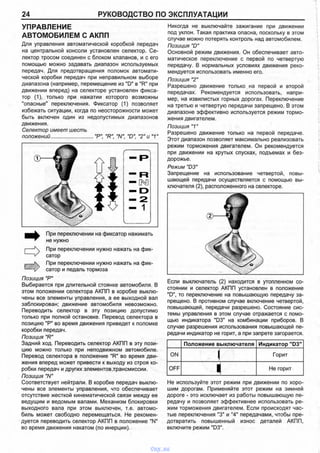 24 РУКОВОДСТВО ПО ЭКСПЛУАТАЦИИ
УПРАВЛЕНИЕ
АВТОМОБИЛЕМ С АКПП
Для управления автоматической коробкой передач
на центральной консоли установлен селектор. Се­
лектор тросом соединен с блоком клапанов, и с его
помощью можно задавать диапазон используемых
передач. Для предотвращения поломок автомати­
ческой коробки передач при неправильном выборе
диапазона (например, перемещение из "D" в "R" при
движении вперед) на селекторе установлен фикса­
тор (1), только при нажатии которого возможны
"опасные" переключения. Фиксатор (1) позволяет
избежать ситуации, когда по неосторожности может
быть включен один из недопустимых диапазонов
движения.
Селектор имеет шесть
положений............................."Р" "R", "N", "D", "2" и "1"
Никогда не выключайте зажигание при движении
под уклон. Такая практика опасна, поскольку в этом
случае можно потерять контроль над автомобилем.
Позиция "D"
Основной режим движения. Он обеспечивает авто­
матическое переключение с первой по четвертую
передачу. В нормальных условиях движения реко­
мендуется использовать именно его.
Позиция "2"
Разрешено движение только на первой и второй
передачах. Рекомендуется использовать, напри­
мер, на извилистых горных дорогах. Переключение
на третью и четвертую передачи запрещено. В этом
диапазоне эффективно используется режим тормо­
жения двигателем.
Позиция "1"
Разрешено движение только на первой передаче.
Этот диапазон позволяет максимально реализовать
режим торможения двигателем. Он рекомендуется
при движении на крутых спусках, подъемах и без­
дорожье.
Режим "D3"
Запрещение на использование четвертой, повы­
шающей передачи осуществляется с помощью вы­
ключателя (2), расположенного на селекторе.
При переключении на фиксатор нажимать
не нужно
При переключении нужно нажать на фик­
сатор
При переключении нужно нажать на фик­
сатор и педаль тормоза
Позиция "Р"
Выбирается при длительной стоянке автомобиля. В
этом положении селектора АКПП в коробке выклю­
чены все элементы управления, а ее выходной вал
заблокирован; движение автомобиля невозможно.
Переводить селектор в эту позицию допустимо
только при полной остановке. Перевод селектора в
позицию "Р" во время движения приведет к поломке
коробки передач.
Позиция "R"
Задний ход. Переводить селектор АКПП в эту пози­
цию можно только при неподвижном автомобиле.
Перевод селектора в положение "R" во время дви­
жения вперед может привести к выходу из строя ко­
робки передач и других элементов трансмиссии.
Позиция "N"
Соответствует нейтрали. В коробке передач выклю­
чены все элементы управления, что обеспечивает
отсутствие жесткой кинематической связи между ее
ведущим и ведомым валами. Механизм блокировки
выходного вала при этом выключен, т.е. автомо­
биль может свободно перемещаться. Не рекомен­
дуется переводить селектор АКПП в положение "N"
во время движения накатом (по инерции).
Если выключатель (2) находится в утопленном со­
стоянии и селектор АКПП установлен в положение
"D", то переключение на повышающую передачу за­
прещено. В противном случае включение четвертой,
повышающей, передачи разрешено. Состояние сис­
темы управления в этом случае отражается с помо­
щью индикатора "D3" на комбинации приборов. В
случае разрешения использования повышающей пе­
редачи индикатор не горит, а при запрете загорается.
Положение выключателя Индикатор "D3"
ON i Горит
OFF 1 Не горит
Не используйте этот режим при движении по хоро­
шим дорогам. Применяйте этот режим на зимней
дороге - это исключает из работы повышающую пе­
редачу и позволяет эффективнее использовать ре­
жим торможения двигателем. Если происходят час­
тые переключения "3" и "4" передачами, чтобы пре­
дотвратить повышенный износ деталей АКПП,
включите режим "D3".
vnx.su
 