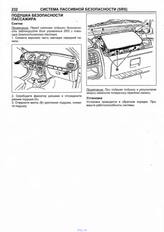 232 СИСТЕМА ПАССИВНОЙ БЕЗОПАСНОСТИ (SRS)
ПОДУШКА БЕЗОПАСНОСТИ
ПАССАЖИРА I
Снятие
Примечание: Перед снятием подушки безопасно­
сти заблокируйте блок управления SRS с помо­
щью диагностического тестера.
1. Снимите верхнюю часть накладки передней па­
нели.
2. Освободите фиксатор разъема и отсоедините
разъем подушки (А).
3. Отверните винты (В) крепления подушки, сними­
те подушку.
Примечание: При подрыве подушки в результате
аварии замените поперечину передней панели.
Установка
Установка проводится в обратном порядке. Про­
верьте работоспособность системы.
vnx.su
 