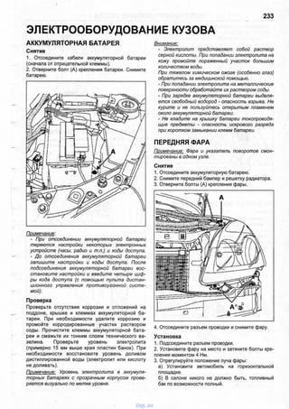 ЭЛЕКТРООБОРУДОВАНИЕ КУЗОВА
233
АККУМУЛЯТОРНАЯ БАТАРЕЯ
Снятие
1. Отсоедините кабели аккумуляторной батареи
(сначала от отрицательной клеммы).
2. Отверните болт (А) крепления батареи. Снимите
батарею.
Примечание:
- При отсоединении аккумуляторной батареи
теряются настройки некоторых электронных
устройств (часы, радио и т.п.) и коды доступа.
- До отсоединения аккумуляторной батареи
запишите настройки и коды доступа. После
подсоединения аккумуляторной батареи вос­
становите настройки и введите четыре циф­
ры кода доступа (с помощью пульта дистан­
ционного управления противоугонной систе­
мой).
Проверка
Проверьте отсутствие коррозии и отложений на
поддоне, крышке и клеммах аккумуляторной ба­
тареи. При необходимости удалите коррозию и
промойте корродированные участки раствором
соды. Прочистите клеммы аккумуляторной бата­
реи и смажьте их тонким слоем технического ва­
зелина. Проверьте уровень электролита
(примерно 15 мм выше края пластин банок). При
необходимости восстановите уровень доливом
дистиллированной воды (электролит или кислоту
не доливать).
Примечание: Уровень электролита в аккумуля­
торных батареях с прозрачным корпусом прове­
ряется визуально по метке уровня.
Внимание:
- Электролит представляет собой раствор
серной кислоты. При попадании электролита на
кожу промойте пораженный участок большим
количеством воды.
При тяжелом химическом ожоге (особенно глаз)
обратитесь за медицинской помощью.
- При попадании электролита на металлические
поверхности обработайте их раствором соды.
- При зарядке аккумуляторной батареи выделя­
ется свободный водород - опасность взрыва. Не
курите и не пользуйтесь открытым пламенем
около аккумуляторной батареи.
- Не кладите на крышку батареи токопроводя­
щие предметы - опасность искрового разряда
при коротком замыкании клемм батареи.
ПЕРЕДНЯЯ ФАРА
Примечание: Фара и указатель поворотов смон­
тированы в одном узле.
Снятие
1. Отсоедините аккумуляторную батарею.
2. Снимите передний бампер и решетку радиатора.
3. Отверните болты (А) крепления фары.
4. Отсоедините разъем проводки и снимите фару.
Установка
1. Подсоедините разъем проводки.
2. Установите фару на место и затяните болты кре­
пления моментом 4 Нм.
3. Отрегулируйте положение луча фары:
а) Установите автомобиль на горизонтальной
площадке.
б) В салоне никого не должно быть, топливный
бак по возможности полный.
vnx.su
 