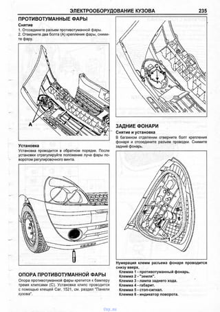 ЭЛЕКТРООБОРУДОВАНИЕ КУЗОВА 235
ПРОТИВОТУМАННЫЕ ФАРЫ
Снятие
1. Отсоедините разъем противотуманной фары.
2. Отверните два болта (А) крепления фары, сними­
те фару.
Установка
Установка проводится в обратном порядке. После
установки отрегулируйте положение луча фары по­
воротом регулировочного винта.
ОПОРА ПРОТИВОТУМАННОЙ ФАРЫ
Опора противотуманной фары крепится к бамперу
тремя клипсами (С). Установка клипс проводится
с помощью клещей Саг. 1521, см. раздел "Панели
кузова".
Нумерация клемм разъема фонаря проводится
снизу вверх.
Клемма 1 - противотуманный фонарь.
Клемма 2 - "земля".
Клемма 3 - лампа заднего хода.
Клемма 4 - габарит.
Клемма 5 - стоп-сигнал.
Клемма 6 - индикатор поворота.
ЗАДНИЕ ФОНАРИ
Снятие и установка
В багажном отделении отверните болт крепления
фонаря и отсоедините разъем проводки. Снимите
задний фонарь.
vnx.su
 