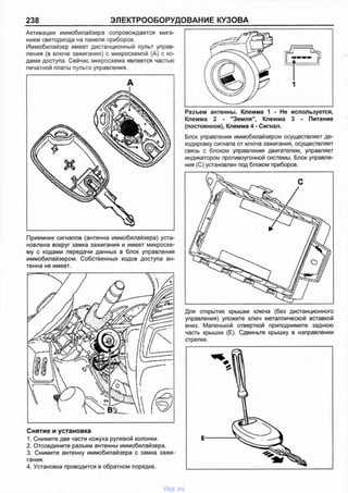 238 ЭЛЕКТРООБОРУДОВАНИЕ КУЗОВА
Активация иммобилайзера сопровождается мига­
нием светодиода на панели приборов.
Иммобилайзер имеет дистанционный пульт управ­
ления (в ключе зажигания) с микросхемой (А) с ко­
дами доступа. Сейчас микросхема является частью
печатной платы пульта управления.
Приемник сигналов (антенна иммобилайзера) уста­
новлена вокруг замка зажигания и имеет микросхе­
му с кодами передачи данных в блок управления
иммобилайзером. Собственных кодов доступа ан­
тенна не имеет.
Снятие и установка
1. Снимите две части кожуха рулевой колонки.
2. Отсоедините разъем антенны иммобилайзера.
3. Снимите антенну иммобилайзера с замка зажи­
гания.
4. Установка проводится в обратном порядке.
1
Разъем антенны. Клемма 1 - Не используется,
Клемма 2 - "Земля", Клемма 3 - Питание
(постоянное), Клемма 4 - Сигнал.
Блок управления иммобилайзером осуществляет де­
кодировку сигнала от ключа зажигания, осуществляет
связь с блоком управления двигателем, управляет
индикатором противоугонной системы. Блок управле­
ния (С) установлен под блоком приборов.
Для открытия крышки ключа (без дистанционного
управления) уложите ключ металлической вставкой
вниз. Маленькой отверткой приподнимите заднюю
часть крышки (Е). Сдвиньте крышку в направлении
стрелки.
Е
vnx.su
 