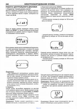 242 ЭЛЕКТРООБОРУДОВАНИЕ КУЗОВА
РАБОТА ЦЕНТРАЛЬНОГО ДИСПЛЕЯ
1. Индикатор "низкий уровень масла".
Данный индикатор появляется на экране приблизи­
тельно в течение 30 секунд после запуска двигате­
ля. Если давление масла в норме, сообщение вы­
глядит как oil ok.
о 1 1 о fC
Если во время вывода индикации нажать кнопку
ADAC или RESET то, кроме сообщения oil ok будет
индицироваться уровень масла в поддоне. Квадра­
ты показывают остаток масла.
О О О _____
(о I I о к ^
Если уровень масла достиг минимальной величины,
то после включения зажигания в течение 30 секунд
будет мигать сообщение oil и прочерки. Одновре­
менно загорается индикатор, предупреждающий о
необходимости обслуживания в сервисе (SERV),
который продолжает гореть и после запуска двига­
теля.
Примечание:
- При нормальной эксплуатации уровень масла
замеряется после выключения зажигания более,
чем на одну минуту. В остальных случаях ука­
зывается старый уровень масла.
- В норме регистрируемый уровень масла не ос­
тается постоянным даже при коротких плечах
пробега (например, парковка на уклоне, задержка
слива масла после останова двигателя, особен­
но холодного и т.п.)
2. Одометр.
Общий пробег автомобиля выводится на дисплей
после указания уровня масла. Время вывода состав­
ляет 30 секунд. Нажатие на кнопки ADAC или RESET
уменьшает время индикации общего пробега.
Частичный пробег вместо общего выводится после
краткого нажатия кнопки ADAC установка нуля
счетчика частичного пробега проводится нажатием
кнопки RESET.
Примечание: Пробег может выводится в кило­
метрах или милях, в зависимости от версии.
3. Бортовой компьютер (ADAC).
После вывода информации об общем пробеге ав­
томобиля на дисплей может быть выведена ин­
формация об эксплуатационных параметрах ав­
томобиля. Вывод информации осуществляется
повторными нажатиями на кнопку ADAC
(расположена на торце рычага выключателя очи­
стителя):
- полный расход топлива (в литрах на 100 км или
миль на галлон).
Г Г )
- средний расход топлива с момента последнего
обнуления (в литрах на 100 км или миль на гал­
лон).
( Щи т
Средний расход выводится только после того, как
автомобиль проехал не менее 400 метров. Подсчи­
тывается как частное от деления общего расхода
на пройденный путь.
- текущий расход топлива (в литрах на 100 км или
миль на галлон).
Г L/IQO I
Текущий расход регистрируется при скорости выше
30 км/час. При отпущенной педали акселератора и
скорости выше 30 км/час текущий расход топлива
принимается равным нулю.
Примечание: Данная опция не применяется для
автомобилей, поставляемых в Великобританию.
- пробег до выработки топлива (в километрах
или милях) при данном режиме движения авто­
мобиля.
г ш ^ ЮЛ
Примечание: Данная опция отключается при го­
рящем индикаторе низкий уровень топлива".
vnx.su
 