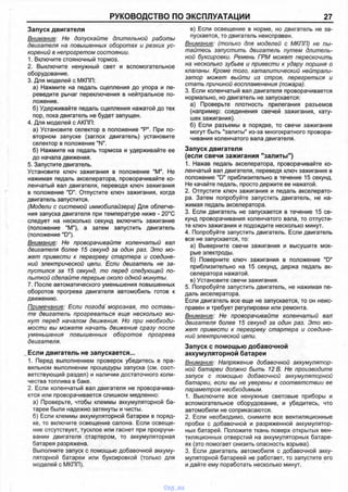 РУКОВОДСТВО ПО ЭКСПЛУАТАЦИИ 27
Запуск двигателя
Внимание: Не допускайте длительной работы
двигателя на повышенных оборотах и резких ус­
корений в непрогретом состоянии.
1. Включите стояночный тормоз.
2. Выключите ненужный свет и вспомогательное
оборудование.
3. Для моделей с МКПП:
а) Нажмите на педаль сцепления до упора и пе­
реведите рычаг переключения в нейтральное по­
ложение.
б) Удерживайте педаль сцепления нажатой до тех
пор, пока двигатель не будет запущен.
4. Для моделей с АКПП:
а) Установите селектор в положение "Р". При по­
вторном запуске (заглох двигатель) установите
селектор в положение "N".
б) Нажмите на педаль тормоза и удерживайте ее
до начала движения.
5. Запустите двигатель.
Установите ключ зажигания в положение "М". Не
нажимая педаль акселератора, проворачивайте ко­
ленчатый вал двигателя, переводя ключ зажигания
в положение "D". Отпустите ключ зажигания, когда
двигатель запустится.
(Модели с системой иммобилайзера) Для облегче­
ния запуска двигателя при температуре ниже - 20°С
следует на несколько секунд включить зажигание
(положение "М"), а затем запустить двигатель
(положение "D").
Внимание: Не проворачивайте коленчатый вал
двигателя более 15 секунд за один раз. Это мо­
жет привести к перегреву стартера и соедине­
ний электрической цепи. Если двигатель не за­
пустился за 15 секунд, то перед следующей по­
пыткой сделайте перерыв около одной минуты.
7. После автоматического уменьшения повышенных
оборотов прогрева двигателя автомобиль готов к
движению.
Примечание: Если погода морозная, то оставь­
те двигатель прогреваться еще несколько ми­
нут перед началом движения. Но при необходи­
мости вы можете начать движение сразу после
уменьшения повышенных оборотов прогрева
двигателя.
Если двигатель не запускается...
1. Перед выполнением проверок убедитесь в пра­
вильном выполнении процедуры запуска (см. соот­
ветствующий раздел) и наличии достаточного коли­
чества топлива в баке.
2. Если коленчатый вал двигателя не проворачива­
ется или проворачивается слишком медленно:
а) Проверьте, чтобы клеммы аккумуляторной ба­
тареи были надежно затянуты и чисты.
б) Если клеммы аккумуляторной батареи в поряд­
ке, то включите освещение салона. Если освеще­
ние отсутствует, тусклое или гаснет при прокручи­
вании двигателя стартером, то аккумуляторная
батарея разряжена.
Выполните запуск с помощью добавочной аккуму­
ляторной батареи или буксировкой (только для
моделей с МКПП).
в) Если освещение в норме, но двигатель не за­
пускается, то двигатель неисправен.
Внимание: (только для моделей с МКПП) не пы­
тайтесь запустить двигатель путем длитель­
ной буксировки. Ремень ГРМ может перескочить
на несколько зубьев и привести к удару поршня о
клапаны. Кроме того, каталитический нейтрали­
затор может выйти из строя, перегреться и
стать причиной воспламенения (пожара).
3. Если коленчатый вал двигателя проворачивается
нормально, но двигатель не запускается:
а) Проверьте плотность прилегания разъемов
(например: соединения свечей зажигания, кату­
шек зажигания).
б) Если разъемы в порядке, то свечи зажигания
могут быть "залиты" из-за многократного провора­
чивания коленчатого вала двигателя.
Запуск двигателя
(если свечи зажигания "залиты")
1. Нажав педаль акселератора, проворачивайте ко­
ленчатый вал двигателя, переведя ключ зажигания в
положение "D" приблизительно в течение 15 секунд.
Не качайте педаль, просто держите ее нажатой.
2. Отпустите ключ зажигания и педаль акселерато­
ра. Затем попробуйте запустить двигатель, не на­
жимая педаль акселератора.
3. Если двигатель не запускается в течение 15 се­
кунд проворачивания коленчатого вала, то отпусти­
те ключ зажигания и подождите несколько минут.
4. Попробуйте запустить двигатель. Если двигатель
все не запускается, то:
а) Выверните свечи зажигания и высушите мок­
рые электроды.
б) Поверните ключ зажигания в положение "D"
приблизительно на 15 секунд, держа педаль ак­
селератора нажатой.
в) Установите свечи зажигания.
5. Попробуйте запустить двигатель, не нажимая пе­
даль акселератора.
Если двигатель все еще не запускается, то он неис­
правен и требует регулировки или ремонта.
Внимание: Не проворачивайте коленчатый вал
двигателя более 15 секунд за один раз. Это мо­
жет привести к перегреву стартера и соедине­
ний электрической цепи.
Запуск с помощью добавочной
аккумуляторной батареи
Внимание: Напряжение добавочной аккумулятор­
ной батареи должно быть 12 В. Не производите
запуск с помощью добавочной аккумуляторной
батареи, если вы не уверены в соответствии ее
параметров необходимым.
1. Выключите все ненужные световые приборы и
вспомогательное оборудование, и убедитесь, что
автомобили не соприкасаются.
2. Если необходимо, снимите все вентиляционные
пробки с добавочной и разряженной аккумулятор­
ных батарей. Положите ткань поверх открытых вен­
тиляционных отверстий на аккумуляторных батаре­
ях (это помогает снизить опасность взрыва).
3. Если двигатель автомобиля с добавочной акку­
муляторной батареей не работает, то запустите его
и дайте ему поработать несколько минут.
vnx.su
 