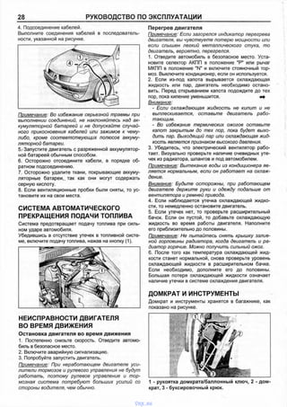 28 РУКОВОДСТВО ПО ЭКСПЛУАТАЦИИ
4. Подсоединение кабелей.
Выполните соединения кабелей в последователь­
ности, указанной на рисунке.
Примечание: Во избежание серьезной травмы при
выполнении соединений, не наклоняйтесь над ак­
кумуляторной батареей и не допускайте случай­
ного прикосновения кабелей или зажимов к чему-
либо, кроме соответствующих полюсов аккуму­
ляторной батареи.
5.'Запустите двигатель с разряженной аккумулятор­
ной батареей обычным способом.
6. Осторожно отсоедините кабели, в порядке об­
ратном подсоединению.
7. Осторожно удалите ткани, покрывающие аккуму­
ляторные батареи,, так как они могут содержать
серную кислоту.
8. Если вентиляционные пробки были сняты, то ус­
тановите их на свои места.
НЕИСПРАВНОСТИ ДВИГАТЕЛЯ
ВО ВРЕМЯ ДВИЖЕНИЯ
Остановка двигателя во время движения
1. Постепенно снизьте скорость. Отведите автомо­
биль в безопасное место.
2. Включите аварийную сигнализацию.
3. Попробуйте запустить двигатель.
Примечание: При неработающем двигателе уси­
лители тормозов и рулевого управления не будут
работать, поэтому рулевое управление и тор­
мозная система потребуют больших усилий со
стороны водителя, чем обычно.
Перегрев двигателя
Примечание: Если загорелся индикатор перегрева
двигателя, вы чувствуете потерю мощности или
если слышен легкий металлического стука, то
двигатель, вероятно, перегрелся.
1. Отведите автомобиль в безопасное место. Уста­
новите селектор АКПП в положение "Р" или рычаг
МКПП в положение "N" и включите стояночный тор­
моз. Выключите кондиционер, если он используется.
2. Если из-под капота вырывается охлаждающая
жидкость или пар, двигатель необходимо остано­
вить. Перед открыванием капота подождите до тех
пор, пока кипение уменьшится. * *
Внимание:
- Если охлаждающая жидкость не кипит и не
выплескивается, оставьте двигатель рабо­
тающим.
- Во избежание термических ожогов оставьте
капот закрытым до тех пор, пока будет выхо­
дить пар. Выходящий пар или охлаждающая жид­
кость является признаком высокого давления.
3. Убедитесь, что электрический вентилятор рабо­
тает. Визуально проверьте наличие очевидных уте­
чек из радиатора, шлангов и под автомобилем.
Примечание: Вытекание воды из кондиционера яв­
ляется нормальным, если он работает на охлаж­
дение.
Внимание: Будьте осторожны, при работающем
двигателе держите руки и одежду подальше от
вентилятора и ремней привода.
4. Если наблюдается утечка охлаждающей жидко­
сти, то немедленно остановите двигатель.
5. Если утечек нет, то проверьте расширительный
бачок. Если он пустой, то добавьте охлаждающую
жидкость во время работы двигателя. Наполните
его приблизительно до половины.
Примечание: Не пытайтесь снять крышку залив­
ной горловины радиатора, когда двигатель и ра­
диатор горячие. Можно получить сильный ожог.
6. После того как температура охлаждающей жид­
кости станет нормальной, снова проверьте уровень
охлаждающей жидкости в расширительном бачке.
Если необходимо, дополните его до половины.
Большая потеря охлаждающей жидкости означает
наличие утечки в системе охлаждения двигателя.
ДОМКРАТ И ИНСТРУМЕНТЫ
Домкрат и инструменты хранятся в багажнике, как
показано на рисунке.
1 - рукоятка домкрата/баллонный ключ, 2 - дом­
крат, 3 - буксировочный крюк.
СИСТЕМА АВТОМАТИЧЕСКОГО
ПРЕКРАЩЕНИЯ ПОДАЧИ ТОПЛИВА
Система предотвращает подачу топлива при силь­
ном ударе автомобиля.
Убедившись в отсутствие утечек в топливной систе­
ме, включите подачу топлива, нажав на кнопку (1).
vnx.su
 