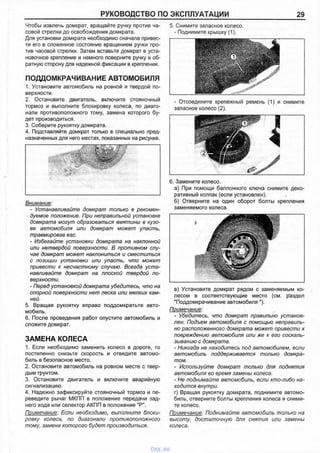 РУКОВОДСТВО ПО ЭКСПЛУАТАЦИИ 29
Чтобы извлечь домкрат, вращайте ручку против ча­
совой стрелки до освобождения домкрата.
Для установки домкрата необходимо сначала привес­
ти его в сложенное состояние вращением ручки про­
тив часовой стрелки. Затем вставьте домкрат в уста­
новочное крепление и немного поверните ручку в об­
ратную сторону для надежной фиксации в креплении.
ПОДДОМКРАЧИВАНИЕ АВТОМОБИЛЯ
1. Установите автомобиль на ровной и твердой по­
верхности.
2. Остановите двигатель, включите стояночный
тормоз и выполните блокировку колеса, по диаго­
нали противоположного тому, замена которого бу­
дет производиться.
3. Соберите рукоятку домкрата.
4. Подставляйте домкрат только в специально пред­
назначенных для него местах, показанных на рисунке.
5. Снимите запасное колесо.
- Поднимите крышку (1).
- Отсоедините крепежный ремень (1) и снимите
запасное колесо (2).
Внимание:
- Устанавливайте домкрат только в рекомен­
дуемое положение. При неправильной установке
домкрата могут образоваться вмятины в кузо­
ве автомобиля или домкрат может упасть,
травмировав вас.
- Избегайте установки домкрата на наклонной
или нетвердой поверхности. В противном слу­
чае домкрат может наклониться и сместиться
с позиции установки или упасть, что может
привести к несчастному случаю. Всегда уста­
навливайте домкрат на плоской твердой по­
верхности.
- Перед установкой домкрата убедитесь, что на
опорной поверхности нет песка или мелких кам­
ней.
5. Вращая рукоятку вправо поддомкратьте авто­
мобиль.
6. После проведения работ опустите автомобиль и
сложите домкрат.
ЗАМЕНА КОЛЕСА
1. Если необходимо заменить колесо в дороге, то
постепенно снизьте скорость и отведите автомо­
биль в безопасное место.
2. Остановите автомобиль на ровном месте с твер­
дым грунтом.
3. Остановите двигатель и включите аварийную
сигнализацию.
4. Надежно зафиксируйте стояночный тормоз и пе­
реведите рычаг МКПП в положение передачи зад­
него хода или селектор АКПП в положение "Р".
Примечание: Если необходимо, выполните блоки­
ровку колеса, по диагонали противоположного
тому, замена которого будет производиться.
6. Замените колесо.
а) При помощи баллонного ключа снимите деко­
ративный колпак (если установлен).
б) Отверните на один оборот болты крепления
заменяемого колеса.
в) Установите домкрат рядом с заменяемым ко­
лесом в соответствующие место (см. раздел
"Поддомкрачивание автомобиля").
Примечание:
- Убедитесь, что домкрат правильно установ­
лен. Подъем автомобиля с помощью неправиль­
но расположенного домкрата может привести к
повреждению автомобиля или же к его соскаль­
зыванию с домкрата.
- Никогда не находитесь под автомобилем, если
автомобиль поддерживается только домкра­
том.
- Используйте домкрат только для поднятия
автомобиля во время замены колеса.
- Не поднимайте автомобиль, если кто-либо на­
ходится внутри.
г) Вращая рукоятку домкрата, поднимите автомо­
биль, отверните болты крепления колеса и сними­
те колесо.
Примечание: Поднимайте автомобиль только на
высоту, достаточную для снятия или замены
колеса.
vnx.su
 