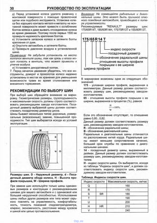 30 РУКОВОДСТВО ПО ЭКСПЛУАТАЦИИ
д) Перед установкой колеса удалите ржавчину с
монтажной поверхности с помощью проволочной
щетки или подобного инструмента. Установка коле­
са без хорошего контакта металл-к-металлу на мон­
тажной поверхности может привести к ослаблению
болтов колеса и даже вызвать отсоединение колеса
во время движения. Поэтому после первых 1500 км
проверьте надежность крепления болтов.
е) Установите запасное колесо и затяните болты
крепления от руки.
ж) Опустите автомобиль и затяните болты.
з) Проверьте давление воздуха в установленной
шине.
Примечание: Не забудьте установить на место
колпачок вентиля шины, так как грязь и влага мо­
гут попасть в вентиль, что может привести к
утечке воздуха.
и) Установите декоративный колпак.
7. Перед началом движения убедитесь, что все ин­
струменты, домкрат и проколотое колесо надежно
установлены в местах их хранения для уменьшения
возможности травм во время столкновения или
внезапного торможения.
РЕКОМЕНДАЦИИ ПО ВЫБОРУ ШИН
При выборе шин обращайте внимание на марки­
ровку. Геометрические размеры, грузоподъемность
и максимальная скорость должны строго соответст­
вовать рекомендациям завода изготовителя. Поса­
дочный диаметр выбранной шины должен соответ­
ствовать посадочному диаметру диска.
Шины бывают нескольких типов: дорожные, универ­
сальные (всесезонные), зимние, повышенной про­
ходимости. Тип шин выбирается исходя из условий
эксплуатации.
Размеры шин. D - Наружный диаметр, d - Поса­
дочный диаметр обода колеса, Н - Высота про­
филя покрышки, W - Ширина профиля.
При замене шин используйте только шины одинако­
вых размеров и конструкции с рекомендованными
шинами для вашего автомобиля и с одинаковой или
большей нагрузочной способностью. Использование
шины любых других размеров или типа может серь­
езно повлиять на управляемость, комфортабель­
ность, точность показаний спидометра/одометра,
клиренс, экономичность, расстояние между кузовом
и шиной или цепью противоскольжения.
Внимание: Не совмещайте радиальные и диаго­
нальные шины. Это может быть причиной опас­
ного поведения автомобиля, приводящего к поте­
ре управляемости.
Рекомендуемые "RENAULT" размеры шин:
175/65R14T, 185/60R14H, 175/70R13T и 155/80R13T.
175/65R14 Т
— индекс скорости
------- посадочный диаметр
I—обозначение радиальной шины
____ отношение высоты профиля
покрышки к ее ширине
ширина профиля
В маркировке возможны одни из следующих обо­
значений:
175 - условная ширина профиля, выраженная в
миллиметрах. Данный размер должен соответст­
вовать размеру шин, рекомендуемому заводом-
изготовителем.
65 - отношение высоты профиля покрышки к ее
ширине, выраженное в процентах (%), равное
н
— х 100%.
W
Если это обозначение отсутствует, то отношение
равно 0,80...0,82.
Данный размер должен соответствовать размеру
шин, рекомендуемому заводом-изготовителем.
R - обозначение радиальной шины;
В - обозначение диагональной шины.
Радиальные и диагональные шины отличаются
по расположению нитей корда. Радиальные ши­
ны имеют меньшее сопротивление качению,
больший срок службы по сравнению с диаго­
нальными шинами.
14 - посадочный диаметр шины, выраженный в
дюймах. Данный размер должен соответствовать
размеру шин, рекомендуемому заводом-изготови­
телем.
Н - индекс скорости шины. Он выбирается, исходя
из таблицы "Индексы скорости шин", и должен со­
ответствовать индексу скорости шин, рекомен­
дуемому заводом-изготовителем.
Таблица. Индексы скорости шин.
Индекс скорости Максимальная скорость, км/час
Q 160
R 170
S SR 180
т 190
и 200
н HR 210
V 240
vnx.su
 