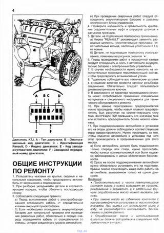4
Двигатель K7J. А - Тип двигателя; В - Омолога-
ционный код двигателя; С - Идентификация
Renault; D - Индекс двигателя; Е - Код завода-
изготовителя двигателя; F - Заводской порядко­
вый номер двигателя.
ОБЩИЕ ИНСТРУКЦИИ
ПО РЕМОНТУ
1. Пользуйтесь чехлами на крылья, сиденья и на­
польными ковриками, чтобы предохранить автомо­
биль от загрязнения и повреждении.
2. При разборке укладывайте детали в соответст­
вующем порядке, чтобы облегчить последующую
сборку.
3. Соблюдайте следующие правила:
а) Перед выполнением работ с электрооборудо­
ванием отсоедините кабель от отрицательной
клеммы аккумуляторной батареи.
б) Если необходимо отсоединить аккумуляторную
батарею для контрольной проверки или проведе­
ния ремонтных работ, обязательно в первую оче­
редь отсоединяйте кабель от отрицательной (-)
клеммы, которая соединена с кузовом автомобиля.
в) При проведении сварочных работ следует от­
соединить аккумуляторную батарею и разъемы
электронного блока управления.
4. Проверьте надежность и правильность крепле­
ния соединительных муфт и штуцеров шлангов и
разъемов проводов.
5. Детали, не подлежащие повторному применению.
а) Фирма "RENAULT" рекомендует заменять раз­
водные шплинты, уплотнительные прокладки, уп­
лотнительные кольца, масляные уплотнения и т.д.
на новые.
б) Детали, не подлежащие повторному использо­
ванию, помечены на рисунках значком '♦ .
6. Перед проведением работ 8 покрасочной камере
следует отсоединить и снять с автомобиля аккумуля­
торную батарею и электронный блок управления.
7. В случае необходимости нужно наносить на уп­
лотнительные прокладки герметизирующий состав,
чтобы предотвратить возникновение утечек.
8 Тщательно соблюдайте все технические условия
в отношении величин момента затяжки резьбовых
соединений. Обязательно следует пользоваться
динамометрическим ключом.
9. В зависимости от характера производимого ремон­
та может потребоваться применение специальных
материалов и специального инструмента для техни­
ческого обслуживания и ремонта.
10. При замене перегоревших предохранителей
нужно проследить, чтобы новый плавкий предохра­
нитель был рассчитан на соответствующую силу
тока. ЗАПРЕЩАЕТСЯ превышать это значение тока
или вставлять предохранитель более низкого номи­
нала.
11. При поддомкрачивании автомобиля и установке
его на опоры должны соблюдаться соответствующие
меры предосторожности. Нужно проследить за тем,
чтобы поднятие автомобиля и установка под него
опор производились в предназначенных для этого
местах.
а) Если автомобиль должен быть поддомкрачен
только спереди или сзади, нужно проследить,
чтобы колеса противоположной оси были надеж­
но заблокированы с целью обеспечения безопас­
ности.
б) Сразу же после поддомкрачивания автомобиля
нужно обязательно установить его на подставки.
Крайне опасно производить какие-либо работы на
автомобиле, вывешенном только на одном дом­
крате.
Внимание:
• Продолжительный и часто повторяющийся
контакт масла с кожей вызывает ее сухость,
раздражение и дерматит, а в отдельных слу­
чаях отработанное масло может вызвать рак
кожи.
г При замене масла во избежание контакта с
ним рекомендуется использовать маслостойкие
перчатки. При мытьз рук используйте мыло и
воду, не рекомендуете* использовать бензин,
смывки и растворипю/>и.
* Отработанное масло и использованные
Фильтры должнь: собираться в специально под­
готовленные еукоегги I
vnx.su
 