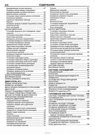 316 СОДЕРЖАНИЕ
Направляющие втулки клапанов............................ 47
Проверка зазора между стержнями и
направляющими втулками клапанов.....................48
Маслосъемные колпачки......................................... 48
Установка новых маслосъемных колпачков...... 48
Клапанные пружины..................................................50
Удаление поршневых пальцев................................50
Поршни........................................................................ 50
Проверка зазоров в замках поршневых колец....51
Коленчатый вал..........................................................51
Блок цилиндров......................................................... 52
СБОРКА ДВИГАТЕЛЯ...................................................53
Установка форсунок для охлаждения днищ
поршней.......................................................................53
Установка поршневых пальцев.............................. 54
Подготовка шатунов..................................................54
Вкладыши шатунных подшипников........................54
Установка вкладыша в кривошипную головку...... 55
Установка вкладыша в крышку
кривошипной головки шатуна..................................55
Подготовка поршневых пальцев............................ 56
Сборка шатуна с поршнем.......................................56
Расположение поршней
относительно шатунов............................................. 56
Вкладыши коренных подшипников
коленчатого вала........................................................57
Установка поршневых колец...................................59
Установка поршней в сборе в цилиндры.............. 59
Установка сальников коленчатого вала................61
Установка головки блока цилиндров.....................62
Установка фаз газораспределения........................66
Натяжение ремня.......................................................67
Проверка натяжения ремня.................................... 68
Проверка правильности установки
фаз газораспределения............................................68
ЗАКЛЮЧИТЕЛЬНЫЕ ОПЕРАЦИИ.............................69
МАСЛЯНЫЙ НАСОС.....................................................70
ОПОРЫ СИЛОВОГО АГРЕГАТА.................................71
ДВИГАТЕЛЬ K7J......................................72
ОБЩИЕ ХАРАКТЕРИСТИКИ.......................................72
МОМЕНТЫ ЗАТЯЖКИ.................................................. 73
МЕРЫ ПРЕДОСТОРОЖНОСТИ ПРИ МОЙКЕ
ДВИГАТЕЛЯ....................................................................72
РЕМОНТ РЕЗЬБОВЫХ ОТВЕРСТИЙ........................72
ЧИСТЯЩИЕ СРЕДСТВА И ГЕРМЕТИКИ.................. 73
ДЕТАЛИ, КОТОРЫЕ НЕ ДОПУСКАЮТСЯ
ПОВТОРНОМУ ИСПОЛЬЗОВАНИЮ..........................74
РАЗБОРКА ДВИГАТЕЛЯ.............................................. 74
Предварительные операции................................... 74
Разборка верхней части двигателя........................76
Разборка нижней части двигателя.........................76
Промывка.....................................................................79
Проверка плоскостности сопрягаемой
поверхности головки блока цилиндров................ 79
Ремонт седел клапанов...........................................80
Клапаны.......................................................................80
Седла клапанов.........................................................80
Направляющие втулки клапанов............................ 80
Клапанные пружины..................................................81
Проверка оси коромысел......................................... 81
Распределительный вал.......................................... 81
Снятие поршневых пальцев....................................81
Поршни..........................................................................81
Маркировка поршней.................................................82
Расположение поршней............................................82
Размерные группы гильз цилиндров...................... 83
Измерение диаметра поршня..................................83
Поршневые кольца....................................................83
Шатуны......................................................................... 83
Коленчатый вал...........................................................84
Установка вкладышей подшипников
коленчатого вала........................................................ 84
Блок цилиндров...........................................................84
СБОРКА ДВИГАТЕЛЯ....................................................85
Установка поршневых пальцев................................85
Подготовка шатунов...................................................85
Подготовка поршневых пальцев..............................85
Сборка шатуна с поршнем....................................... 85
Ориентация поршня относительно шатуна.........86
Коленчатый вал.......................................................... 87
Установка поршневых колец....................................87
Установка головки блока цилиндров...................... 89
Предварительная осадка прокладки...................... 89
Окончательная затяжка болтов головки................89
Установка ремня привода механизма
газораспределения....................................................90
Регулировка зазора в механизме привода
клапанов.......................................................................92
Регулировка зазора по методу
"полного открытия выпускного клапана"................92
Процедура натяжения ремня
привода навесных агрегатов....................................92
СИСТЕМА СМАЗКИ....................................................... 94
МАСЛЯНЫЙ НАСОС.....................................................96
С И С ТЕ М А О Х Л А Ж Д Е Н И Я ............................... 97
СПЕЦИФИКАЦИЯ.......................................................... 97
ОПИСАНИЕ.....................................................................97
НАСОС ОХЛАЖДАЮЩЕЙ ЖИДКОСТИ.....................97
ТЕРМОСТАТ....................................................................98
УСТРОЙСТВО ПРЕДОТВРАЩЕНИЯ
ПЕРЕГРЕВА....................................................................98
ЗАМЕНА ЖИДКОСТИ....................................................98
РАДИАТОР......................................................................98
ЦЕНТРАЛИЗОВАННОЕ УПРАВЛЕНИЕ
ТЕМПЕРАТУРОЙ ОХЛАЖДАЮЩЕЙ
ЖИДКОСТИ (двигатель K7J).......................................99
Т О П Л И В Н А Я С И С Т Е М А ............................. 100
СИСТЕМА УЛАВЛИВАНИЯ ПАРОВ ТОПЛИВА.... 100
ТОПЛИВНЫЙ БАК.........................................................101
УЗЕЛ ТОПЛИВНЫЙ НАСОС/ДАТЧИК УРОВНЯ
ТОПЛИВА...................................................................... 103
ПРОВЕРКА РАСХОДА ТОПЛИВА.............................104
РЕГУЛЯТОР ДАВЛЕНИЯ ТОПЛИВА........................ 104
ПРОВЕРКА ДАВЛЕНИЯ ТОПЛИВА.......................... 104
ОТКЛЮЧЕНИЕ ПОДАЧИ ТОПЛИВА
ПРИ СТОЛКНОВЕНИИ................................................105
ТОПЛИВНЫЙ ФИЛЬТР................................................105
Замена топливного фильтра..................................105
ТОПЛИВНЫЙ КОЛЛЕКТОР И ФОРСУНКИ
(двигатель K4J).............................................................106
КОРПУС ДРОССЕЛЬНОЙ ЗАСЛОНКИ
И ПРИВОД РЕГУЛЯТОРА ХОЛОСТОГО
ХОДА (двигатель K4J).................................................106
vnx.su
 