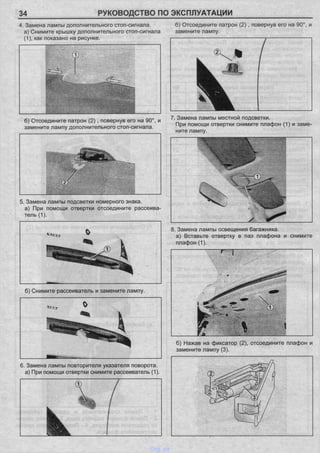 34 РУКОВОДСТВО ПО ЭКСПЛУАТАЦИИ
4. Замена лампы дополнительного стоп-сигнала. б) Отсоедините патрон (2), повернув его на 90°, и
а) Снимите крышку дополнительного стоп-сигнала замените лампу.
(1), как показано на рисунке.
5. Замена лампы подсветки номерного знака,
а) При помощи отвертки отсоедините рассеива­
тель (1).
8. Замена лампы освещения багажника,
а) Вставьте отвертку в паз плафона и снимите
плафон (1).
б) Нажав на фиксатор (2), отсоедините плафон и
замените лампу (3).
б) Отсоедините патрон (2), повернув его на 90°, и
замените лампу дополнительного стоп-сигнала.
7. Замена лампы местной подсветки.
При помощи отвертки снимите плафон (1) и заме­
ните лампу.
б) Снимите рассеиватель и замените лампу.
6. Замена лампы повторителя указателя поворота,
а) При помощи отвертки снимите рассеиватель (1).
vnx.su
 