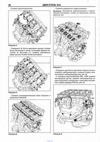 40 ДВИГАТЕЛЬ K4J
- Снимите маслоотделитель.
Рисунок 4.
- Отверните 24 болта крепления крышки головки
блока цилиндров и затем, постукивая медным мо­
лотком по выступам (1), снимите вертикально
вверх крышку головки блока цилиндров.
Рисунок 5.
- Снимите распределительные валы впускных и
выпускных клапанов.
Рисунок 6.
- Снимите коромысла и гидротолкатели.
Внимание: Поставьте гидротолкатели в верти­
кальное положение, чтобы не допустить утечки
масла из них.
Рисунок 7.
- Отверните два болта крепления подкоса катали­
тического нейтрализатора и снимите подкос ката­
литического нейтрализатора (см. рис. 8).
- С помощью приспособления Mot. 1495 снимите
кислородный датчик; снимите теплозащитные эк­
раны выпускного коллектора и проставку внутрен­
него кожуха привода ГРМ (см. рис. 8).
vnx.su
 