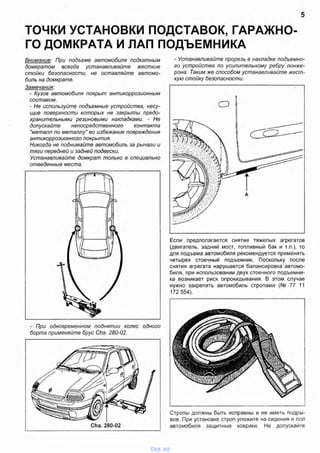 ТОЧКИ УСТАНОВКИ ПОДСТАВОК, ГАРАЖНО­
ГО ДОМКРАТА И ЛАП ПОДЪЕМНИКА
5
Внимание: При подъеме автомобиля подкатным
домкратом всегда устанавливайте жесткие
стойки безопасности, не оставляйте автомо­
биль на домкрате.
Замечания:
- Кузов автомобиля покрыт антикоррозионным
составом.
- Не используйте подъемные устройства, несу­
щие поверхности которых не закрыты предо­
хранительными резиновыми накладками. - Не
допускайте непосредственного контакта
"металл по металлу" во избежание повреждения
антикоррозионного покрытия.
Никогда не поднимайте автомобиль за рычаги и
тяги передней и задней подвески.
Устанавливайте домкрат только в специально
отведенные места.
- Устанавливайте прорезь в накладке подъемно­
го устройства по усилительному ребру лонже­
рона. Таким же способом устанавливайте жест­
кую стойку безопасности.
Если предполагается снятие тяжелых агрегатов
(двигатель, задний мост, топливный бак и т.п.), то
для подъема автомобиля рекомендуется применять
четырех стоечный подъемник. Поскольку после
снятия агрегата нарушается балансировка автомо­
биля, при использовании двух стоечного подъемни­
ка возникает риск опрокидывания. В этом случае
нужно закрепить автомобиль стропами (№ 77 11
172 554).
- При одновременном поднятии колес одного
борта применяйте брус Cha. 280-02.
Cha. 280-02
IуIi
Стропы должны быть исправны и не иметь подры­
вов. При установке строп уложите на сидения и пол
автомобиля защитные коврики. Не допускайте
vnx.su
 
