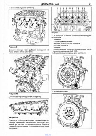 ДВИГАТЕЛЬ K4J 41
- Снимите выпускной коллектор.
Рисунок 9.
Снимите съемную часть рубашки охлаждения на
торце головки блока цилиндров.
Рисунок 10.
Снимите бензораспределительную рампу.
Отверните 10 болтов крепления головки блока ци­
линдров равномерно, за несколько подходов в ука­
занной на рисунке последовательности. Снимите
головку блока цилиндров и прокладку головки блока
цилиндров.
2 1 6 5 10 9 7 8 3 4
Рисунок 12.
11. С помощью съемника клапанов сожмите пружи­
ны клапанов.
12. Снимите:
- сухари пружин клапанов;
- верхние тарелки пружин клапанов:
- пружины клапанов;
- клапаны;
- маслосъемные колпачки направляющих клапа­
нов, используя щипцы Mot. 1335.
13. Снимите кожух и ведомы диск сцепления.
14. Снимите маховик.
Рисунок 11.
vnx.su
 