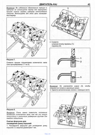 ДВИГАТЕЛЬ K4J 43
Внимание: Во избежание образования трещин в
шатунах не используйте кернер для маркировки
крышек нижних головок шатунов относительно
шатунов. Используйте для этой цели несмывае­
мый маркер.
Рисунок 7.
Снимите крышки подшипников коленчатого вала
(они пронумерованы с 1 по 5).
Рисунок 8.
Внимание: Очень важно пометить положение
вкладышей коленчатого вала, так как они могут
относиться к различным размерным группам для
каждого подшипника.
Снятие форсунок для
охлаждения днищ поршней
1. Рассверлите форсунки для охлаждения днищ
поршней (1) сверлом диаметром 7 мм.
- упорную втулку пружины (1);
- пружину (4).
1
2
3
Внимание: Не извлекайте шарик (3), чтобы
стружка не попала в масляный канал.
3. Удалите металлические опилки с помощью кисти.
vnx.su
 