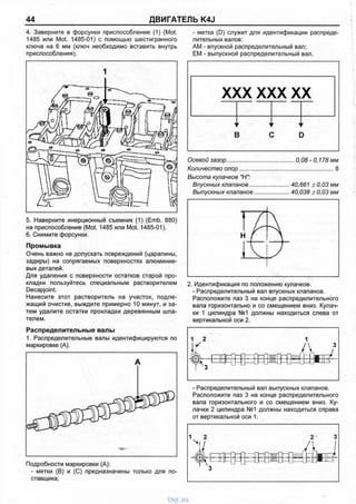 44 ДВИГАТЕЛЬ K4J
4. Заверните в форсунки приспособление (1) (Mot.
1485 или Mot. 1485-01) с помощью шестигранного
ключа на 6 мм (ключ необходимо вставить внутрь
приспособления).
5. Наверните инерционный съемник (1) (Emb. 880)
на приспособление (Mot. 1485 или Mot. 1485-01).
6. Снимите форсунки.
Промывка
Очень важно не допускать повреждений (царапины,
задиры) на сопрягаемых поверхностях алюминие­
вых деталей.
Для удаления с поверхности остатков старой про­
кладки пользуйтесь специальным растворителем
Decapjoint.
Нанесите этот растворитель на участок, подле­
жащий очистке, выждите примерно 10 минут, и за­
тем удалите остатки прокладки деревянным шпа­
телем.
Распределительные валы
1. Распределительные валы идентифицируются по
маркировке (А).
Подробности маркировки (А):
- метки (В) и (С) предназначены только для по­
ставщика;
- метка (D) служит для идентификации распреде­
лительных валов:
AM - впускной распределительный вал;
ЕМ - выпускной распределительный вал.
X)(X X)<хх
XI
■1
Е
г У
В с
Г '
: [)
Осевой зазор........................................... 0,08 -0,178 мм
Количество опор...........................................................б
Высота кулачков "Н":
Впускных клапанов.......................... 40,661 ± 0,03 мм
Выпускных клапанов.......................40,038 ± 0,03 мм
2. Идентификация по положению кулачков.
- Распределительный вал впускных клапанов.
Расположите паз 3 на конце распределительного
вала горизонтально и со смещением вниз. Кулач­
ки 1 цилиндра №1 должны находиться слева от
вертикальной оси 2.
- Распределительный вал выпускных клапанов.
Расположите паз 3 на конце распределительного
вала горизонтального и со смещением вниз. Ку­
лачки 2 цилиндра №1 должны находиться справа
от вертикальной оси 1.
vnx.su
 