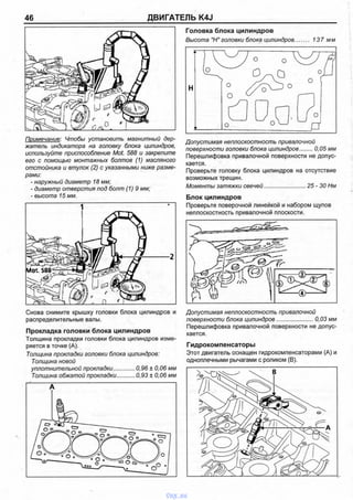 46 ДВИГАТЕЛЬ K4J
Примечание: Чтобы установить магнитный дер­
жатель индикатора на головку блока цилиндров,
используйте приспособление Mot. 588 и закрепите
его с помощью монтажных болтов (1) масляного
отстойника и втулок (2) с указанными ниже разме­
рами:
- наружный диаметр 18 мм;
- диаметр отверстия под болт (1)9 мм;
- высота 15 мм.
Снова снимите крышку головки блока цилиндров и
распределительные валы.
Прокладка головки блока цилиндров
Толщина прокладки головки блока цилиндров изме­
ряется в точке (А).
Толщина прокладки головки блока цилиндров:
Толщина новой
уплотнительной прокладки,............. 0,96 ± 0,06 мм
Толщина обжатой прокладки............0,93 ± 0,06 мм
Головка блока цилиндров
Высота "Н"головки блока цилиндров......... 137 мм
Допустимая неплоскостность привалочной
поверхности головки блока цилиндров........0,05 мм
Перешлифовка привалочной поверхности не допус­
кается.
Проверьте головку блока цилиндров на отсутствие
возможных трещин.
Моменты затяжки свечей..........................25 - 30 Нм
Блок цилиндров
Проверьте поверочной линейкой и набором щупов
неплоскостность привалочной плоскости.
Допустимая неплоскостность привалочной
поверхности блока цилиндров...................... 0,03 мм
Перешлифовка привалочной поверхности не допус­
кается.
Гидрокомпенсаторы
Этот двигатель оснащен гидрокомпенсаторами (А) и
одноплечными рычагами с роликом (В).
vnx.su
 