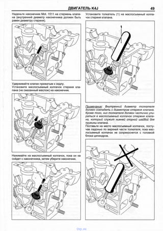 ДВИГАТЕЛЬ K4J 49
Наденьте наконечник Mot. 1511 на стержень клапа­
на (внутренний диаметр наконечника должен быть
равен диаметру стержня).
Удерживайте клапан прижатым к седлу.
Установите маслосъемный колпачок стержня кла­
пана (не смазанный маслом) на наконечник.
Нажимайте на маслосъемный колпачок, пока он не
сойдет с наконечника, затем уберите наконечник.
Установите толкатель (1) на маслосъемный колпа
чок стержня клапана.
Примечание: Внутренний диаметр толкателя
должен совпадать с диаметром стержня клапана.
Кроме того, низ толкателя должен частично упи­
раться в маслосъемный колпачок стержня клапа­
на, который служит нижней опорной шайбой для
пружины клапана.
Поставьте на место маслосъемный колпачок, посту­
чав ладонью по верхней части толкателя, пока мас­
лосъемный колпачок не соприкоснется с головкой
блока цилиндров.
vnx.su
 