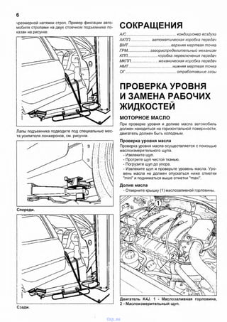 6
чрезмерной натяжки строп. Пример фиксации авто­
мобиля стропами на двух стоечном подъемнике по­
казан на рисунке.
Лапы подъемника подводите под специальные мес­
та усилителя лонжеронов, см. рисунки.
СОКРАЩЕНИЯ
А/С................................................ кондиционер воздуха
АКПП.................. автоматическая коробка передач
ВМТ...........................................верхняя мертвая точка
ГРМ..................... газораспределительный механизм
КПП............................коробка переключения передач
МКПП.........................механическая коробка передач
НМТ............................................нижняя мертвая точка
ОГ................................................. отработавшие газы
ПРОВЕРКА УРОВНЯ
И ЗАМЕНА РАБОЧИХ
ЖИДКОСТЕЙ
МОТОРНОЕ МАСЛО
При проверке уровня и доливе масла автомобиль
должен находиться на горизонтальной поверхности,
двигатель должен быть холодным.
Проверка уровня масла
Проверка уровня масла осуществляется с помощью
маслоизмерительного щупа.
- Извлеките щуп.
- Протрите щуп чистой тканью.
- Погрузите щуп до упора.
- Извлеките щуп и проверьте уровень масла. Уро­
вень масла не должен опускаться ниже отметки
"mini" и подниматься выше отметки "maxi".
Долив масла
- Отверните крышку (1) маслозаливной горловины.
Сзади.
Двигатель K4J. 1 - Маслозаливная горловина
2 - Маслоизмерительный щуп.
vnx.su
 