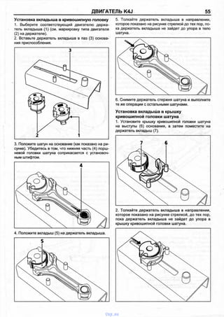 ДВИГАТЕЛЬ K4J 55
Установка вкладыша в кривошипную головку
1. Выберите соответствующий двигателю держа­
тель вкладыша (1) (см. маркировку типа двигателя
(2) на держателе).
2. Вставьте держатель вкладыша в паз (3) основа­
ния приспособления.
3
1
3. Положите шатун на основание (как показано на ри­
сунке). Убедитесь в том, что нижняя часть (4) порш­
невой головки шатуна соприкасается с установоч­
ным штифтом.
5. Толкайте держатель вкладыша в направлении,
которое показано на рисунке стрелкой до тех пор, по­
ка держатель вкладыша не зайдет до упора в тело
шатуна.
6. Снимите держатель стержня шатуна и выполните
те же операции с остальными шатунами.
Установка вкладыша в крышку
кривошипной головки шатуна
1. Установите крышку кривошипной головки шатуна
на выступы (6) основания, а затем поместите на
держатель вкладыш (7).
2. Толкайте держатель вкладыша в направлении,
которое показано на рисунке стрелкой, до тех пор,
пока держатель вкладыша не зайдет до упора в
крышку кривошипной головки шатуна.
vnx.su
 
