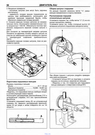 56 ДВИГАТЕЛЬ K4J
3. Визуально проверьте:
- состояние шатунов (они могут быть скручены
или погнуты);
- надежность посадки крышек подшипников на
шатуны (при необходимости, используйте для
удаления заусенцев наждачный брусок, чтобы
обеспечить правильную посадку крышек).
4. Уложите верхние головки шатунов на нагрева­
тельную плиту. Используйте нагревательную пли­
ту мощностью 1 500 Вт. Обеспечьте плотное при­
легание поверхности верхней головки шатуна к
плите.
Для контроля за температурой нагрева шатунов
положите на верхнюю головку каждого шатуна на
участке (а) небольшой кусочек оловянного припоя
с температурой плавления приблизительно
250°С.
Нагревайте верхние головки шатунов, пока не рас­
плавится припой.
Сборка шатуна с поршнем
На днищах поршней нанесены метки "А", указы­
вающие направление в сторону маховика.
Расположение поршней
относительно шатунов
Установите поршень так, чтобы метка "А" (1) на его
днище находилась наверху.
Установите шатун так, чтобы стопорный выступ (2)
вкладыша шатунного подшипника находился внизу.
При сборке поршня с шатуном следуйте приведен­
ным ниже инструкциям:
Подготовка поршневых пальцев
Размеры поршневых пальцев:
Длина..........................................................61,7 - 62 мм
Наружный диаметр.................... 19,986 - 19,991 мм
Внутренний диаметр................... ................11,6 мм
Убедитесь, что поршневые пальцы свободно входят
в соответствующие новые поршни.
Используйте центрирующее приспособление С13 и
установочный стержень А13 или приспособление
Mot.574-24.
Установите поршневой палец (Е) на установочный
стержень (А), вверните центрирующее приспособ­
ление (С) до упора и затем отверните его на 1/4
оборота.
Р Е А
у ' и
----------------- "1
- Установите кольцо В10 на подставку и уложите
поршень на это кольцо, закрепив его пальцем.
- Убедитесь в том, что отверстие для поршневого
пальца совмещено с отверстием в кольце В10.
vnx.su
 