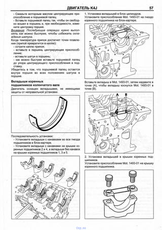 ДВИГАТЕЛЬ K4J 57
- Смажьте моторным маслом центрирующее при­
способление и поршневой палец.
- Вставьте поршневой палец так, чтобы он свобод­
но вошел в поршень и, при необходимости, изме­
ните центровку поршня.
Внимание: Последующие операции нужно выпол­
нять как можно быстрее, чтобы избежать охла­
ждения шатуна.
Когда температура припоя достигнет точки плавле­
ния (припой превратится в каплю):
- сотрите каплю припоя;
- вставьте в поршень центрирующее приспособ­
ление;
- вставьте шатун в поршень;
- как можно быстрее вставьте поршневой палец
до упора центрирующего приспособления в под­
ставку.
Убедитесь в том, что поршневой палец остается
внутри поршня во всех положениях шатуна в
поршне.
Вкладыши коренных
подшипников коленчатого вала
Двигатель оснащен вкладышами, не имеющими
защиты от неправильной установки.
Последовательность установки:
- Установите вкладыши с канавками во все гнезда
подшипников в блок-картере.
- Установите вкладыши с канавками на крышки ко­
ренных подшипников 2 и 4, а вкладыши без канавок
на крышки коренных подшипников 1, 3 и 5.
1. Установка вкладышей в блок цилиндров.
Установите приспособление Mot. 1493-01 на гнездо
коренного подшипника на блок-картере.
Вставьте вкладыш в Mot. 1493-01, затем надавите в
точке (А), чтобы вкладыш коснулся Mot. 1493-01 в
точке (В).
2. Установка вкладышей в крышки коренных под­
шипников.
Установите приспособление Mot. 1493-01 на крышку
коренного подшипника.
vnx.su
 