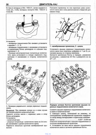 58 ДВИГАТЕЛЬ K4J
Вставьте вкладыш в Mot. 1493-01, затем надавите в
точке (А), чтобы вкладыш коснулся Mot. 1493-01 в
точке (В).
Установите:
- вкладыши подшипников без канавок установите
в крышки 1 - 3 - 5 ;
- вкладыши подшипников с канавками установите
в подшипники блока цилиндров и в крышки под­
шипников 2 -4 ;
- боковые регулировочные полукольца коленча­
того вала установите в гнездо коренного под­
шипника 3 (канавками в сторону коленчатого
вала).
3.Проверка радиального зазора коренных подшип­
ников.
Внимание: При проверке зазора ни в коем случае
не поворачивайте коленчатый вал.
Удалите остатки масла с коренных шеек и опор
блока цилиндров.
Установите:
- коленчатый вал;
- упорные полукольца коленчатого вала на 3-й опо­
ре (канавками к щекам коленчатого вала).
Нарежьте несколько кусочков калиброванной про­
волоки.
Положите проволоку по оси коренных шеек колен­
чатого вала (вне зоны расположения отверстий для
смазки опор).
1 - калиброванная проволока, 2 - шкала.
Установите крышки коренных подшипников колен­
чатого вала (они помечены цифрами от 1 до 5), ус­
тановив крышку со стороны маховика.
Затяните крепежные болты в порядке, указанном
на рисунке, с моментом 25 Нм и доверните их на
47° ± 5°.
Порядок затяжки болтов крепления крышек ко­
ренных подшипников коленчатого вала.
Снимите крышки коренных подшипников коленчато­
го вала и коленчатый вал.
С помощью шкалы, нанесенной на упаковку, по
сплющиванию калиброванной проволоки определи­
те зазор между вкладышами и коренными шейками
Зазор..................................................... 0,027 - 0,054 мм
Очистите коленчатый вал и крышки подшипников от
остатков калиброванной проволоки.
4. Установите на свои места крышки подшипников
коленчатого вала и затяните крепежные болты.
vnx.su
 