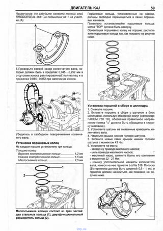 ДВИГАТЕЛЬ K4J 59
Примечание: Не забудьте нанести тонкий слой
RHODORSEAL 5661 на подшипник № 1 на участ­
ке (А).
5.Проверьте осевой зазор коленчатого вала, ко­
торый должен быть в пределах 0,045 - 0,252 мм в
отсутствие износа регулировочных полуколец и в
пределах 0,045 - 0,852 при наличии их износа.
Убедитесь в свободном поворачивании коленча­
того вала.
Установка поршневых колец
На каждом поршне установлено три кольца.
Толщина колец:
Верхнее компрессионное кольцо....................1,2 мм
Нижнее компрессионное кольцо.....................1,5 мм
Маслосъемное кольцо.......................................2,5 мм
Маслосъемное кольцо состоит из трех частей:
два стальных кольца (1), двухфункциональный
расширитель кольца (2).
Поршневые кольца, установленные на заводе,
должны свободно перемещаться в своих поршне­
вых канавках.
Правильно устанавливайте поршневые кольца:
метка "ТОР" должна быть наверху.
Ориентация поршневых колец на поршне: располо­
жите поршневые кольца так, как показано на рисунке
ниже.
Установка поршней в сборе в цилиндры
1. Смажьте поршни.
2. Вставьте поршень в сборе с шатуном в блок
цилиндров, используя обжимной хомут (например:
FACOM 750 ТВ), обеспечив правильное направ­
ление (метка "А" должна быть обращена в сторо­
ну маховика).
3. Установите шатуны на смазанные кривошипы ко­
ленчатого вала.
4. Наденьте крышки нижних головок шатунов.
5. Затяните новые гайки крышек нижних головок
шатунов с моментом 43 Нм.
6. Установите на место:
- звездочку привода масляного насоса;
- цепь привода масляного насоса; * '
- масляный насос, затяните болты его крепления
с моментом 22 - 27 Нм;
- крышку уплотнительной манжеты коленчатого
вала, нанеся на нее герметик Loctite 518. Полоска
(В) герметика должна быть шириной 0,6 - 1 мм, и
герметик должен наноситься, как показано на ри­
сунке ниже.
vnx.su
 