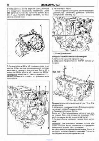 62 ДВИГАТЕЛЬ K4J
4. Установите на место водяной насос, уплотнив
его посадочную поверхность герметиком Loctite
518. Ширина полосы (С) герметика должна быть
0,6 - 1 мм, и герметик следует наносить, как пока­
зано на рисунке ниже.
С
5. Затяните болты Мб и М8 предварительно с мо­
ментом 8 Нм и затем в рекомендованной последо­
вательности затяните окончательно болты Мб с
моментом 11 Нм, а болты М8 - с моментом 22 Нм.
Примечание: Нанесите 1 - 2 капли герметика Loc­
tite FRENETANCH на болты 1 и 4 крепления водя­
ного насоса.
6. Установите на место:
- натяжной ролик приводного ремня газораспре­
делительного механизма, установив правильно
выступ шкива в канавку (А);
- датчик уровня масла.
Установка головки блока цилиндров
1. Установите поршни в середине хода.
2. Установите приспособление Mot. 104 на блок ци­
линдров.
Mot. 104-----И
Проверьте наличие установочной втулки (1) на бло­
ке цилиндров.
3. Установите прокладку головки блока цилиндров и
затем саму головку блока цилиндров.
4. Проверьте состояние болтов.
Болты могут быть использованы повторно, если дли­
на стержня болта под головкой не превышает 117,7
мм (в противном случае, замените все болты).
5. Затяните болты крепления головки блока цилин­
дров.
Внимание: Для правильной затяжки болтов уда­
лите шприцом масло, оставшееся в крепежных
отверстиях головки блока цилиндров'.
Не смазывайте моторным маслом новые болты. И
наоборот, при повторном использовании болтов, их
необходимо смазать моторным маслом.
vnx.su
 
