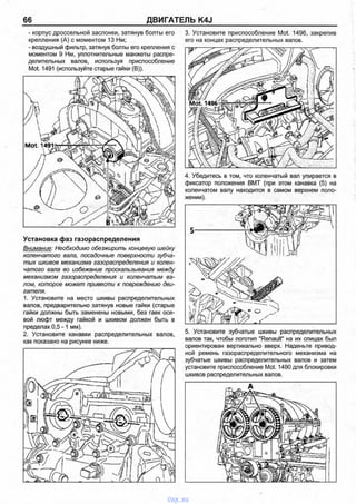 66 ДВИГАТЕЛЬ K4J
- корпус дроссельной заслонки, затянув болты его
крепления (А) с моментом 13 Нм;
- воздушный фильтр, затянув болты его крепления с
моментом 9 Нм, уплотнительные манжеты распре­
делительных валов, используя приспособление
Mot. 1491 (используйте старые гайки (В)).
3. Установите приспособление Mot. 1496, закрепив
его на концах распределительных валов.
Ж]7>
Установка фаз газораспределения
Внимание: Необходимо обезжирить концевую шейку
коленчатого вала, посадочные поверхности зубча­
тых шкивов механизма газораспределения и колен­
чатого вала во избежание проскальзывания между
механизмом газораспределения и коленчатым ва­
лом, которое может привести к повреждению дви­
гателя.
1. Установите на место шкивы распределительных
валов, предварительно затянув новые гайки (старые
гайки должны быть заменены новыми, без гаек осе­
вой люфт между гайкой и шкивом должен быть в
пределах 0,5-1 мм).
2. Установите канавки распределительных валов,
как показано на рисунке ниже.
4. Убедитесь в том, что коленчатый вал упирается в
фиксатор положения ВМТ (при этом канавка (5) на
коленчатом валу находится в самом верхнем поло­
жении).
5. Установите зубчатые шкивы распределительных
валов так, чтобы логотип "Renault" на их спицах был
ориентирован вертикально вверх. Наденьте привод­
ной ремень газораспределительного механизма на
зубчатые шкивы распределительных валов и затем
установите приспособление Mot. 1490 для блокировки
шкивов распределительных валов.
vnx.su
 