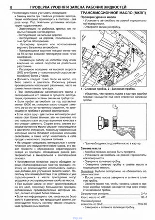 8 ПРОВЕРКА УРОВНЯ И ЗАМЕНА РАБОЧИХ ЖИДКОСТЕЙ
Рекомендуем также учитывать следующее:
• Замену масла при тяжёлых условиях эксплуа­
тации необходимо производить в полтора - два
раза чаще. Под тяжёлыми условиями эксплуа­
тации подразумевают:
- Эксплуатацию на ухабистых, грязных или по­
крытых тающим снегом дорогах.
- Эксплуатацию на пыльных дорогах.
- Эксплуатацию на дорогах, посыпанных со­
лью против обледенения.
- Буксировку прицепа или использование
верхнего багажника автомобиля.
- Повторяющиеся короткие поездки менее чем
на 10 км при внешней температуре ниже точки
замерзания.
- Чрезмерную работу на холостом ходу и/или
вождение на низкой скорости на длительное
расстояние.
- Регулярное вождение на высокой скорости
(80% или более от максимальной скорости ав­
томобиля) более 2 часов.
• Доливать следует точно такое же масло, что
было залито в двигатель. Поскольку разные
производители используют различные, часто не
совместимые пакеты присадок.
• При испопьзовании качественного масла и
своевременной его замене в процессе эксплуа­
тации, промывка системы смазки не требуется.
• Если пробег автомобиля за год составляет
менее 10000 км, моторное масло следует заме­
нить из-за его естественного старения, не зави­
сящего от пробега и условий эксплуатации.
• Если через одну - две тысячи километров цвет
масла стал более тёмным, это не означает что
оно потеряло свои эксплуатационные качества и
его следует заменить. Скорее всего, свежее вы­
сококачественное масло смывает накопившиеся
в двигателе отложения, поскольку современные
моторные масла обладают хорошими моющими
свойствами, а также могут накапливать в себе
продукты неполного сгорания топлива.
• Не следует смешивать минеральные и синте­
тические или полусинтетические масла, это мо­
жет привести к образованию нерастворимого
осадка из присадок, обладающих разной рас­
творимостью в минеральной и синтетической
основах.
• Качественное моторное масло обладает хо­
рошо сбалансированным пакетом присадок, по­
этому не рекомендуется использовать различ­
ные добавки для улучшения свойств масел. По­
скольку при взаимодействии этих добавок с уже
содержащимися в масле присадками могут
ухудшиться эксплуатационные свойства масла.
• При выборе масла не стоит ориентироваться
на его цвет, поскольку большинство присадок,
добавляемых производителями моторных ма­
сел, делают его цвет более тёмным.
• Если нет информации о том, какое масло было
залито в двигатель при предыдущей замене, ре­
комендуется помыть систему смазки специаль­
ным промывочным маслом.
ТРАНСМИССИОННОЕ МАСЛО (МКПП)
Проверка уровня масла
- Установите автомобиль на ровной горизонталь­
ной поверхности.
- Отверните заливную пробку.
1 - Сливная пробка, 2 - Заливная пробка.
- Убедитесь, что уровень масла в картере коробки
передач находится под срез отверстия запивной
пробки.
- При необходимости долейте масло в картер.
Замена масла
- Коробка передач должна быть прогрета.
- Установите автомобиль на ровной горизонталь­
ной поверхности.
- Отверните заливную пробку.
- Отверните сливную пробку и слейте масло в
подходящую емкость.
Внимание: Будьте осторожны, не обожгитесь го­
рячим маслом.
- После слива масла заверните и затяните слив­
ную пробку.
- Залейте масло так, чтобы уровень масла в кар­
тере коробки передач находится под срез отвер­
стия заливной пробки.
Заправочная емкость...............................................3,4 л
Класс масла по API....................................................GL-5
Рекомендуемая
вязкость по SAE................................................... 75W-80
- Заверните и затяните заливную пробку.
vnx.su
 