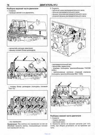 76 ДВИГАТЕЛЬ K7J
Разборка верхней части двигателя
1. Снимите:
- провода свечей и их держатель;
- кронштейн катушек зажигания;
- крышку головки блока цилиндров;
2. Снимите:
- зубчатый шкив распределительного вала;
- сальник распределительного вала;
- крышку сальника распределительного вала;
- упорный фланец распределительного вала;
- головку блока цилиндров (пользуясь головкой
Тогх 12);
- ось коромысел.
Примечание: При снятии оси коромысел на нее не­
обходимо нанести метки, показывающие положе­
ние коромысел на оси.
- распределительный вал;
- кронштейн термостата;
- клапаны (пользуясь приспособлением FACOM
U43L);
- маслосъемные колпачки стержней клапанов
(пользуясь приспособлением Mot. 1335).
Разборка нижней части двигателя
1. Снимите:
- поддон картера;
- масляный насос.
2. Нанесите метки на крышки шатунов для того,
чтобы при сборке установить их на прежние ша­
туны.
vnx.su
 