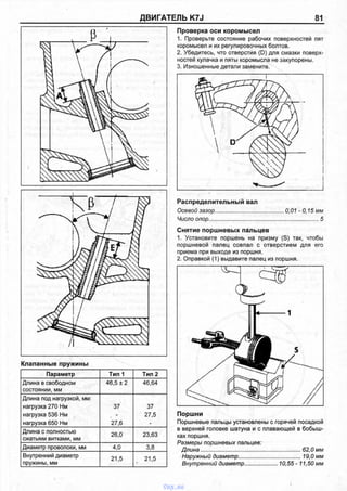 ДВИГАТЕЛЬ K7J 81
Клапанные пружины
Параметр Тип 1 Тип 2
Длина в свободном 46,5 ± 2 46,64
состоянии, мм
Длина под нагрузкой, мм:
нагрузка 270 Нм 37 37
нагрузка 536 Нм - 27,5
нагрузка 650 Нм 27,6 -
Длина с полностью
сжатыми витками, мм
26,0 23,63
Диаметр проволоки, мм 4,0 3,8
Внутренний диаметр
пружины, мм
21,5 21,5•
Поршни
Поршневые пальцы установлены с горячей посадкой
в верхней головке шатуна и с плавающей в бобыш­
ках поршня.
Размеры поршневых пальцев:
Длина.................................................................. 62,0 мм
Наружный диаметр..........................................19,0 мм
Внутренний диаметр.................... 10,55 - 11,50 мм
Проверка оси коромысел
1. Проверьте состояние рабочих поверхностей пят
коромысел и их регулировочных болтов.
2. Убедитесь, что отверстия (D) для смазки поверх­
ностей кулачка и пяты коромысла не закупорены.
3. Изношенные детали замените.
Распределительный вал
Осевой зазор............................................0,01 - 0,15 мм
Число опор.......................................................................5
Снятие поршневых пальцев
1. Установите поршень на призму (S) так, чтобы
поршневой палец совпал с отверстием для его
приема при выходе из поршня.
2. Оправкой (1) выдавите палец из поршня.
I
vnx.su
 