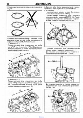 88 ДВИГАТЕЛЬ K7J
1. Ориентируйте кольца на поршне, как показано на
рисунке:
2. Вставьте подобранные поршни с шатунами в блок
цилиндров, следя за тем, чтобы расположение и
направление поршней были правильными.
- Цилиндры 1 и 2:
Поршни должны быть установлены так, чтобы
метка "VT" (тип 1) или метка "А" (тип 2) указывала
в сторону маховика, а выступ (8) на днище порш­
ня находился справа от оси (9).
- Цилиндры 3 и 4:
Поршни должны быть установлены так, чтобы
метка "VT" (тип 1) или метка "А" (тип 2) указыва­
ла в сторону маховика, а выступ (8) на днище
поршня находился слева от оси (10).
3. Затяните гайки болтов крышек шатунов с момен­
том 10 Нм и затем подтяните с моментом 43 Нм.
4. Установите:
- масляный насос (момент затяжки болтов креп­
ления масляного насоса 22 - 27 Нм);
- крышку сальника коленчатого вала. Для уплот­
нения используйте герметик LOCTITE 518. Герме­
тик должен быть нанесен, как показано на рисун­
ке ниже, слоем (В) толщиной 0,6 -1,0 мм;
В
- сальники коленчатого вала, смазав маслом их
рабочие кромки и наружную поверхность.
Для установки сальника со стороны маховика ис­
пользуйте приспособление Mot. 1129-01.
Для установки сальника со стороны привода рас­
пределительного вала используйте приспособле­
ние Mot. 1385.
vnx.su
 