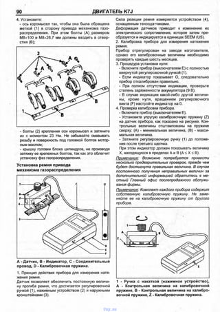 90 ДВИГАТЕЛЬ K7J
4. Установите:
- ось коромысел так, чтобы она была обращена
меткой (1) в сторону привода механизма газо­
распределения. При этом болты (А) размером
М8х100 и М8х28,7 мм должны входить в отвер­
стия (В);
2
- болты (2) крепления оси коромысел и затяните
их с моментом 23 Нм. Не забывайте смазывать
резьбу и поверхность под головкой болтов мотор­
ным маслом;
- крышку головки блока цилиндров, не производя
затяжку ее крепежных болтов, так как это облегчит
установку фаз газораспределения.
Установка ремня привода
механизма газораспределения
провод, D - Калибровочная пружина.
1. Принцип действия прибора для измерения натя­
жения ремня.
Датчик позволяет обеспечить постоянную величи­
ну прогиба ремня, что достигается регулировочной
ручкой (1), нажимным устройством (2) и наружными
кронштейнами (3).
Сила реакции ремня измеряется устройством (4),
оснащенным тензодатчиками.
Деформация датчиков приводит к изменению их
электрического сопротивления, которое затем пре­
образуется и индицируется в единицах SEEM (US).
2. Калибровка прибора для измерения натяжения
ремня.
Прибор отрегулирован на заводе изготовителя,
однако его калибровочные величины необходимо
проверять каждые шесть месяцев.
3. Процедура установки нуля:
- Включите прибор (выключателем Е) с полностью
ввернутой регулировочной ручкой (1).
- Если индикатор показывает О, следовательно
прибор откалиброван правильно.
- При полном отсутствии индикации, проверьте
степень заряженности аккумулятора (9 В).
- В случае индикации какой-либо другой величи­
ны, кроме нуля, вращением регулировочного
винта (F) настройте индикатор на 0.
4. Проверка калибровки прибора.
- Включите прибор (выключателем Е).
- Установите упругую калибровочную пружину (Z)
на датчик прибора, как показано на рисунке. Кон­
трольные величины отштампованы на пружине
сверху: (А) - минимальная величина, (В) - макси­
мальная величина.
- Затяните регулировочную ручку (1) до положе­
ния после третьего щелчка.
При этом индикатор должен показывать величину
X, находящуюся в пределах А и В (А ^ X < В).
Примечание: Возможно потребуется провести
несколько предварительных проверок, прежде чем
будет достигнута правильная величина. В случае
постоянного получения неправильных величин за
дополнительной информацией обратитесь в ме­
стный Главный офис послепродажного обслужи­
вания фирмы.
Примечание: Комплект каждого прибора содержит
собственную калибровочную пружину. Не заме­
няйте ее на калибровочную пружину от другого
прибора.
А - Контрольная величина на калибровочной
пружине, В - Контрольная величина на калибро­
вочной пружине, Z - Калибровочная пружина.
vnx.su
 