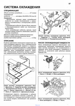 СИСТЕМА ОХЛАЖДЕНИЯ
97
СПЕЦИФИКАЦИЯ
Объем системы охлаждения.......................5,7 литра
Охлаждающая
жидкость...............антифриз GLACEOL RX (тип D)
Примечание:
- Используйте хорошую марку охлаждающей
жидкости на основе этиленгликоля и смеши­
вайте в соответствии с инструкциями изгото­
вителя.
- Охлаждающая жидкость должна быть смешана
с деминерализованной водой или дистиллиро­
ванной водой.
- Если охлаждающая жидкость грязная, перед
заливкой свежей жидкости необходимо промыть
систему охлаждения.
Давление срабатывания предохранительного
клапана в пробке расширительного бачка
(пробка коричневого цвета).............................1,2 бар
ОПИСАНИЕ
В данных двигателях используется жидкостная сис­
тема охлаждения закрытого типа с принудительной
циркуляцией охлаждающей жидкости и термоста­
том. Система охлаждения включает в себя рубашку
охлаждения (в блоке цилиндров и в головке блока),
радиатор, насос охлаждающей жидкости, термо­
стат, электрический вентилятор системы охлажде­
ния, соединительные шланги и другие элементы.
Схема системы охлаждения (двигатель K4J).
1 - Двигатель, 2 - Радиатор системы охлаждения,
3 - Расширительный бачок, 4 - Радиатор отопи­
теля, 5 - Корпус термостата, 6 - Жиклер 03 мм,
7 - Насос, 8 - термостат, 9 - Дренажный штуцер.
Охлаждающая жидкость, нагреваемая в рубашке
охлаждения, нагнетается насосом в радиатор, где
она охлаждается с помощью вентилятора и встреч­
ного потока воздуха, возникающего при движении
автомобиля.
Шланги системы охлаждения (двигатель K7J).
1 - Радиатор, 2 - Головка блока цилиндров,
3 - Отопитель, 4 - Расширительный бачок.
НАСОС ОХЛАЖДАЮЩЕЙ ЖИДКОСТИ
Насос охлаждающей жидкости обеспечивает при­
нудительную циркуляцию охлаждающей жидкости
через систему охлаждения. Он устанавливается в
передней части блока цилиндров и приводится в
действие от коленчатого вала зубчатым ремнем
привода ГРМ.
Насос охлаждающей жидкости (двигатель K7J).
1 - Насос, 2 - Штифт, 3 - Блок цилиндров.
Насос охлаждающей жидкости (двигатель K4J).
1 - Блок цилиндров, 2 - Штифт, 3 - Насос.
vnx.su
 