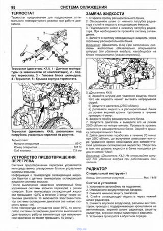 98 СИСТЕМА ОХЛАЖДЕНИЯ
ТЕРМОСТАТ
Термостат предназначен для поддержания опти­
мального температурного режима при работе дви­
гателя.
ЗАМЕНА ЖИДКОСТИ
1. Откройте пробку расширительного бачка.
2. Отсоедините шланг от нижнего патрубка радиа­
тора и слейте жидкость в подходящую ёмкость.
3. Подсоедините шланг к нижнему патрубку радиа­
тора. При необходимости промойте систему охлаж­
дения.
4. Залейте в систему охлаждающую жидкость через
горловину расширительного бачка.
Внимание: (Двигатель K4J) При заполнении сис­
темы жидкостью обязательно открывайте
штуцер для удаления воздуха, находящийся на
блоке термостата (указан стрелкой).
Термостат (двигатель K7J). 1 - Датчики темпера­
туры (в зависимости от комплектации), 2 - Кор­
пус термостата, 3 - Головка блока цилиндров,
4 - Термостат, 5 - Крышка корпуса термостата.
Термостат (двигатель K4J), расположен под
патрубком, указанным стрелкой на рисунке.
Термостат:
Начало открытия.................................................89 °С
Конец открытия.................................................. 101 °С
Ход клапана........................................................7,5 мм
УСТРОЙСТВО ПРЕДОТВРАЩЕНИЯ
ПЕРЕГРЕВА
Система предотвращения перегрева управляется
непосредственно электронным блоком управления
системы впрыска.
Информация о температуре охлаждающей жидко­
сти берется с датчика температуры охлаждающей
жидкости системы впрыска.
После выключения зажигания электронный блок
управления системы впрыска переходит в режим
контроля. Если температура охлаждающей жидко­
сти превышает 102°С в течение 3 минут после ос­
тановки двигателя, то включается электровентиля­
тор системы охлаждения двигателя (на малую ско­
рость вращ*. - ля).
Ес ли те м пе ра тур а о пуска ется ниж е 9б°С, то венти­
л ятор систе м ы о хл аж д ения д ви га те л я вы кл ю чается
(д л и те л ьн ость работы вентил ятора при вы кл ю че н ­
ном за ж игании не м ож ет п р е вы ш а ть 10 м инут).
5. (Двигатель K4J)
а) Закройте штуцер для удаления воздуха, после
того как жидкость начнет вытекать непрерывной
струей.
б) Запустите двигатель (2500 об/мин).
в) Доливайте жидкость в расширительный бачок
до уровня верхней кромки горловины в течение
примерно 4 минут.
6. Закройте пробку расширительного бачка.
7. Запустите двигатель и выведите его на режим
2500 об/мин на четыре минуты. Проверьте уровень
жидкости в расширительном бачке. Закройте крыш­
ку расширительного бачка.
8. Дайте двигателю поработать в течение 20 минут
при 2500 об/мин., до включения электровентилято­
ра (указанное время необходимо для автоматиче­
ской дегазации охлаждающей жидкости). Убедитесь
в том, что уровень жидкости в бачке находится ря­
дом с меткой "Maxi".
Внимание: (Двигатель K4J) Не открывайте шту­
цер для удаления воздуха при работающем дви­
гателе.
РАДИАТОР
Специальный инструмент
Клещи для снятия хомутов.........................Mot. 1448
Снятие и установка
1. Установите автомобиль на подъемник.
2. Отсоедините аккумуляторную батарею.
3. Снимите нижнюю защиту двигателя.
4. Слейте охлаждающую жидкость через нижний
шланг радиатора.
5. Снимите впускной воздуховод, разъемы вентиля­
торов, провода с поддерживающих кронштейнов на
вентиляторах, верхний шланг радиатора, решетку
радиатора, верхние опоры радиатора и радиатор.
6. Установка проводится в обратном порядке.
vnx.su
 