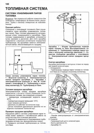 ТОПЛИВНАЯ СИСТЕМА
100
СИСТЕМА УЛАВЛИВАНИЯ ПАРОВ
ТОПЛИВА
Внимание: При нормальной работе отверстие для
сообщения с атмосферой не должно быть закупо­
рено. Трубка к данному отверстию не подсоеди­
няется.
Принцип работы
Сообщение с атмосферой топливного бака осуще­
ствляется через адсорбер (улавливатель топлив­
ных паров). Пары топлива удерживаются активиро­
ванным углем, содержащимся в адсорбере. Пары
топлива, содержащиеся в адсорбере, устраняются
путем сжигания в двигателе. Для этого адсорбер
соединяется с впускным коллектором посредством
трубопровода. На адсорбере имеется электромаг­
нитный клапан, обеспечивающий его продувку.
Схема системы улавливания паров топлива.
1 - Впускной коллектор, 2 - Электромагнитный
клапан продувки адсорбера, 3 - Адсорбер с
электромагнитным клапаном, 4 - Бак, М - Сооб­
щение с атмосферой, А - Трубопровод к впуск­
ному коллектору, В - Трубопровод от бака.
Условия продувки адсорбера
Электромагнитный клапан продувки адсорбера
управляется с контакта 4 блока управления систе­
мой впрыска топлива, при следующих условиях:
- температура охлаждающей жидкости выше
40°С; •
- температура воздуха превышает 10°С;
- порог нагрузки достигнут;
- двигатель не работает на холостом ходу;
- датчик положения дроссельной заслонки не на­
ходится в положении "холостой ход".
Проверка продувки адсорбера
Нарушение работы системы улавливания паров то­
плива может привести к нестабильной работе на
холостом ходу или остановке двигателя.
1. Убедитесь в правильности подсоединения трубо­
проводов системы (см. функциональные схемы).
2. Проверьте состояние трубопроводов до топлив­
ного бака.
Адсорбер. 1 - Штуцер трубопровода подвода
паров топлива из бака (быстроразъёмное со­
единение), 2 - Трубопровод подвода паров топ­
лива к впускному коллектору двигателя, 3 - От­
верстие сообщения адсорбера с атмосферой,
4 - Электромагнитный клапан продувки адсор­
бера.
Снятие адсорбера
Адсорбер расположен в моторном отсеке на перед­
ней правой колесной арке.
1. Отсоедините:
- Трубопроводы подвода паров топлива из топлив­
ного бака (2) и подвода к впускному коллектору.
- Разъём электропроводки от электромагнитного
клапана.
2. Снимите:
- Грязезащитный щиток колесной арки.
- Болты крепления (3).
- Адсорбер (1).
vnx.su
 