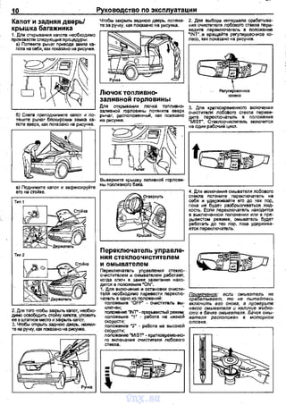10 Руководство по эксплуатации
Капот и задняя дверь/
крышка багажника
Чтобы закрыть эеднюю дверь, nотяни- 2. Для выбора интераала срабатъtва­
те за ручку, как nоказано на рисунка. ния очистителя лобового стекпа nере­
1. Для открывания каnоте необходимо В)
nроизвести следующие процедуры
~~о~=.Р~~~=:На~:~:~ ~ ~
~ .=.~м•~~заливной горловины
'-----------' ~ив:;р~:,н~:ин~ю::ян::"::~~
рычаг, расnоложенный, как локеэано
на рисунке.
ведите nерекпючатель в nоложенне
•tNT",и вращайте реrулировочное ко­
лесо, как nоказано на рисунке,
Реrулмровочное
<ОЛесо
г---------,---, 4, Для вкпючения смывателя лобового
г-----------, стекла nотяните первключатель на
себя и удерживайте его до тех пор,
nока не будет разбрызгиваться жид­
кость. Если nервключатель находится
в выключенном rюложении или в пре­
рывистом режиме, омыватель будет
реботать до тех лор, nока удержива­
ется nереключатель.
2. Дпя того чтобы закрыть кanar, необхо­
димо осеободить стойку каnота, уложить
ее в штатное месrо и эакрьпъ каnот.
3. Чтобы ~ заднюю дверь, нажми~
те на ручку, как nоказано на рисунке.
и омывателем
Переключаталь уnравления стекло-·
очистителем и.омывателем рабаrавт,
когда ключ в замке эажиrания нахо-
f~явв:=~:и;~~новки очисти- ' - - - - - - - - - - - - - '
теля необходимо перевести nерекпю­
чатель в одно из положений:
:~:~~ие "OFF" - очж:титель вы;
nопоженне ~INТ" · ПрерьiВИСТЪIЙ режим;
nоложение 'Т - рабата на низкой
скорости;
nоложение •2" - работа на высокой
скорости;
nоложение ~мlSТ"- кратковременно­
го включения очистителя лобового
стекла.
~§%!ее~~~~~~.~~ ~~ы~=~~e:J'me~:
включить его снова, а проверыпв
насос омывателя и наличие жидко~
сти в бачке омыввтеля. Бачок омы­
вателя расположен в моторном
отсеке,
vnx.su
 